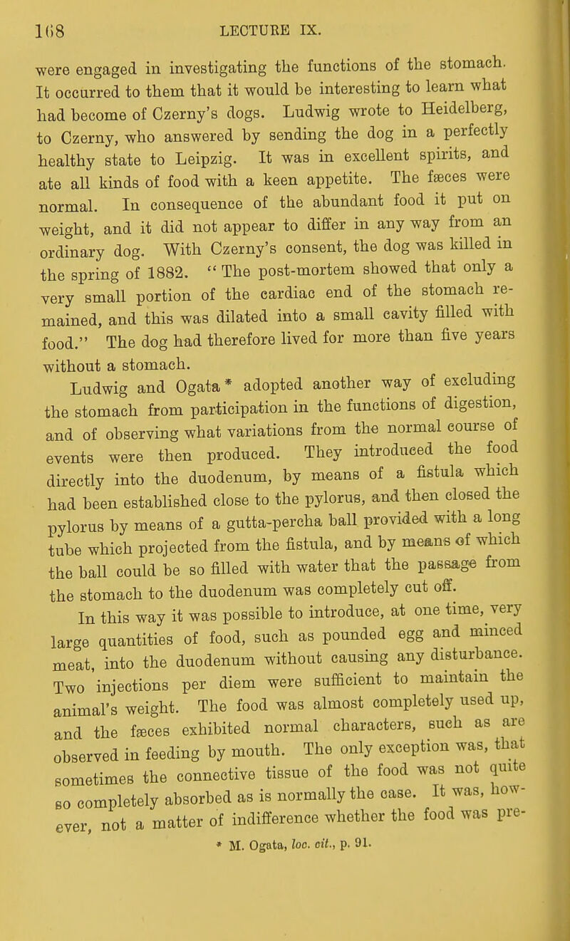 were engaged in investigating the functions of the stomach. It occurred to them that it would be interesting to learn what had become of Czerny's dogs. Ludwig wrote to Heidelberg, to Czerny, who answered by sending the dog in a perfectly healthy state to Leipzig. It was in excellent spirits, and ate all kinds of food with a keen appetite. The faeces were normal. In consequence of the abundant food it put on weight, and it did not appear to differ in any way from an ordinary dog. With Czerny's consent, the dog was killed in the spring of 1882.  The post-mortem showed that only a very small portion of the cardiac end of the stomach re- mained, and this was dilated into a small cavity filled with food. The dog had therefore lived for more than five years without a stomach. Ludwig and Ogata* adopted another way of excluding the stomach from participation in the functions of digestion, and of observing what variations from the normal course of events were then produced. They introduced the food directly into the duodenum, by means of a fistula which had been established close to the pylorus, and then closed the pylorus by means of a gutta-percha ball provided with a long tube which projected from the fistula, and by means of which the ball could be so filled with water that the passage from the stomach to the duodenum was completely cut off. In this way it was possible to introduce, at one time, very large quantities of food, such as pounded egg and minced meat into the duodenum without causing any disturbance. Two 'injections per diem were sufdcient to maintam the animal's weight. The food was almost completely used up, and the fsces exhibited normal characters, such as are observed in feeding by mouth. The only exception was, that sometimes the connective tissue of the food was not quite BO completely absorbed as is normally the case. It was, how- ever, not a matter of indifference whether the food was pre-