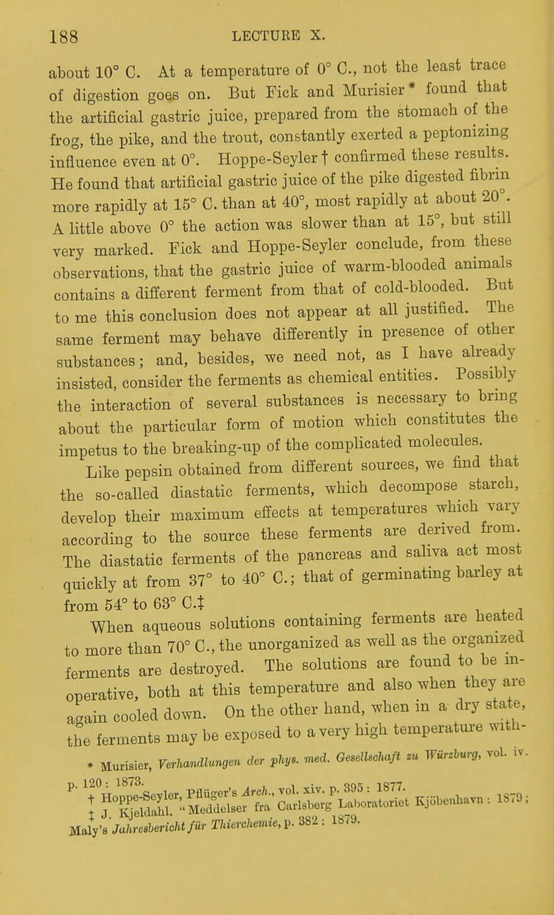 about 10° C. At a temperature of 0° C, not the least trace of digestion goes on. But Fick and Murisier* found that the artificial gastric juice, prepared from the stomach of the frog, the pike, and the trout, constantly exerted a peptonizing influence even at 0°. Hoppe-Seyler f confirmed these results. He found that artificial gastric juice of the pike digested fibrin more rapidly at 15° C. than at 40°, most rapidly at about 20°. A little above 0° the action was slower than at 15°, but still very marked. Fick and Hoppe-Seyler conclude, from these observations, that the gastric juice of warm-blooded animals contains a different ferment from that of cold-blooded. But to me this conclusion does not appear at all justified. The same ferment may behave differently in presence of other substances; and, besides, we need not, as I have already insisted, consider the ferments as chemical entities. Possibly the interaction of several substances is necessary to brmg about the particular form of motion which constitutes the impetus to the breaking-up of the compHcated molecules. Like pepsin obtained from different sources, we find that the so-called diastatic ferments, which decompose starch, develop their maximum effects at temperatures which vary according to the source these ferments are derived fi-om The diastatic ferments of the pancreas and saliva act most quickly at from 37° to 40° C; that of germinating barley at from 54° to 63° Ct . , . ^ When aqueous solutions containing ferments are heated to more than 70° C, the unorganized as well as the orgamzed ferments are destroyed. The solutions are found to be m- operative, both at this temperature and also when they are again cooled down. On the other hand, when in a dry state, the ferments may be exposed to a very high temperature with- * Murisier, VerMndlungen der phys. med. Gesellsohaft zu Wiirzhurg, vol. iv. mirsJahresbericMfur Thierchemie,^. 382: 1879.