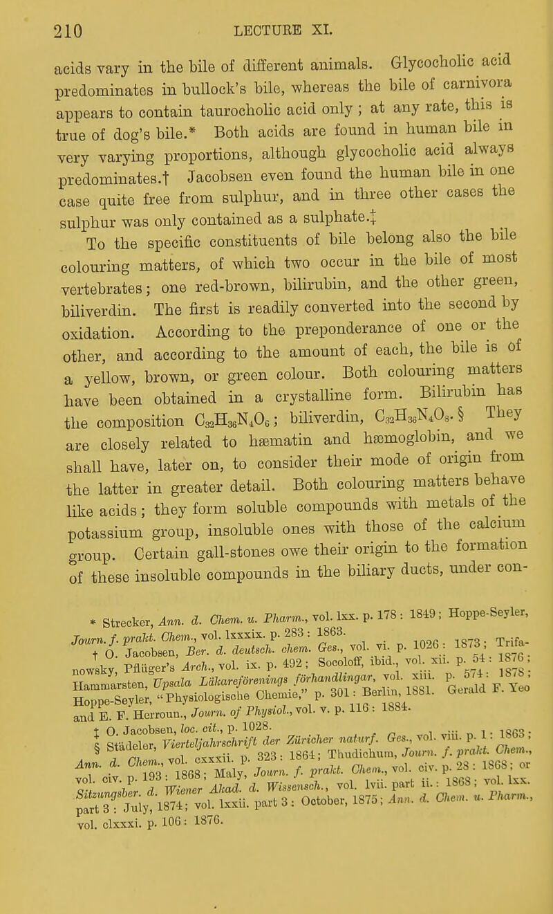 acids vary in the bile of different animals. Glycocholic acid predominates in bullock's bile, whereas the bile of carniyora appears to contain taurocholic acid only ; at any rate, this is true of dog's bile.* Both acids are found in human bile m very varying proportions, although glycocholic acid always predominates.! Jacobsen even found the human bile in one case quite free from sulphur, and in three other cases the sulphur was only contained as a sulphate .J To the specific constituents of bile belong also the bile colouring matters, of which two occur in the bile of most vertebrates; one red-brown, bihrubin, and the other green, biliverdin. The first is readily converted into the second by oxidation. According to the preponderance of one or the other, and according to the amount of each, the bile is of a yellow, brown, or green colour. Both colom'ing matters have been obtained in a crystalHne form. Bilirubin has the composition Cg^HaeNA; biliverdin, Cs^HssN.Os^ They are closely related to htematin and haBmoglobm, and we shall have, later on, to consider their mode of origin fi-om the latter in greater detaH. Both colouring matters behave like acids; they form soluble compounds with metals of the potassium group, insoluble ones with those of the calcium group. Certain gall-stones owe their origin to the formation of these insoluble compounds in the bihary ducts, under con- * Strecker, ^nn. d. Chen., P/~, vol. Ixx. p. 178 : 18i9; Hoppe-Seyler, Journ.f. praht. Chem., vol. Isxxis. p. 283 : 1863. and E. F. Horroun., Journ. of Physiol.,Yol. v. p. 116: 1884. t O. Jacobsen, loo. oit., p. 1028. iSR'?- I S adeler Vierteljahrschrift der Zuncher naturf. Ges., vol. viu. P- 1- If 3. . ^ TriTj, vol cxxxii p. 323: 1864; Thudichum,/ouru. f.prakt. Chem., iT-cfv. p.1:3 :f868rSaly! Jo.r.. , praU. 0/..., vol civ. p. 28 : 1808; or vol. clxxxi. p. 106: 1876.