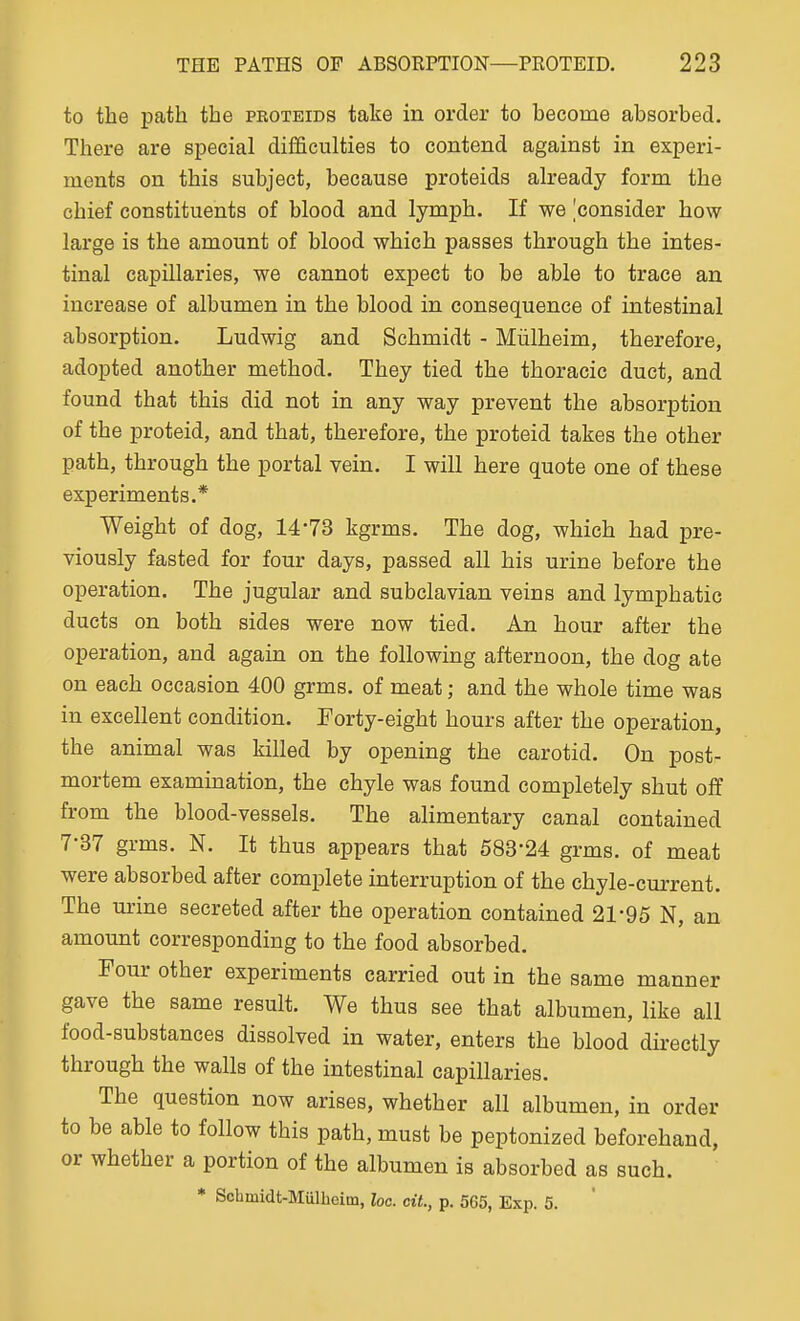 to the path the peoteids take in order to become absorbed. There are special difficulties to contend against in experi- ments on this subject, because proteids already form the chief constituents of blood and lymph. If we 'consider how large is the amount of blood which passes through the intes- tinal capillaries, we cannot expect to be able to trace an increase of albumen in the blood in consequence of intestinal absorption. Ludwig and Schmidt - Miilheim, therefore, adopted another method. They tied the thoracic duct, and found that this did not in any way prevent the absorption of the proteid, and that, therefore, the proteid takes the other path, through the portal vein. I will here quote one of these experiments.* Weight of dog, 14-73 kgrms. The dog, which had pre- viously fasted for four days, passed all his urine before the operation. The jugular and subclavian veins and lymphatic ducts on both sides were now tied. An hour after the operation, and again on the following afternoon, the dog ate on each occasion 400 grms. of meat; and the whole time was in excellent condition. Forty-eight hours after the operation, the animal was killed by opening the carotid. On post- mortem examination, the chyle was found completely shut off from the blood-vessels. The alimentary canal contained 7-37 grms. N. It thus appears that 683'24 grms. of meat were absorbed after complete interruption of the chyle-current. The urine secreted after the operation contained 21-95 N, an amount corresponding to the food absorbed. Four other experiments carried out in the same manner gave the same result. We thus see that albumen, like all food-substances dissolved in water, enters the blood directly through the walls of the intestinal capillaries. The question now arises, whether all albumen, in order to be able to follow this path, must be peptonized beforehand, or whether a portion of the albumen is absorbed as such. * Schmidt-Mulbeim, he. cit, p. 565, Exp. 5.