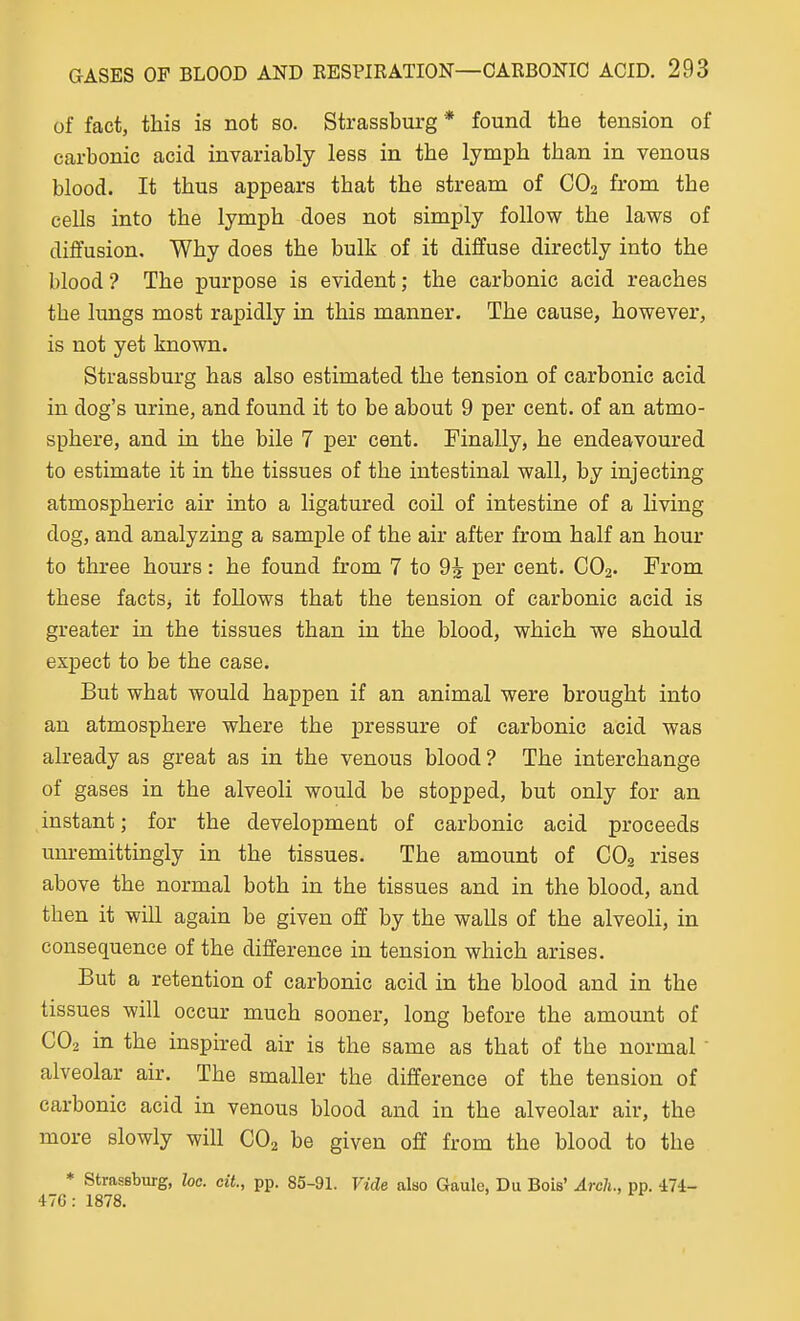 of fact, this is not so. Strassburg* found the tension of carbonic acid invariably less in the lymph than in venous blood. It thus appears that the stream of CO2 from the cells into the lymph does not simply follow the laws of diffusion. Why does the bulk of it diffuse directly into the blood? The purpose is evident; the carbonic acid reaches the lungs most rapidly in this manner. The cause, however, is not yet known. Strassburg has also estimated the tension of carbonic acid in dog's urine, and found it to be about 9 per cent, of an atmo- sphere, and in the bile 7 per cent. Finally, he endeavoured to estimate it in the tissues of the intestinal wall, by injecting atmospheric air into a ligatured coil of intestine of a living dog, and analyzing a sample of the air after from half an hour to three hours: he found from 7 to 9^ per cent. CO2. From these facts, it follows that the tension of carbonic acid is greater in the tissues than in the blood, which we should expect to be the case. But what would happen if an animal were brought into an atmosphere where the pressure of carbonic acid was already as great as in the venous blood ? The interchange of gases in the alveoli would be stopped, but only for an instant; for the development of carbonic acid proceeds unremittingly in the tissues. The amount of CO2 rises above the normal both in the tissues and in the blood, and then it will again be given off by the walls of the alveoli, in consequence of the difference in tension which arises. But a retention of carbonic acid in the blood and in the tissues will occur much sooner, long before the amount of CO2 in the inspired air is the same as that of the normal ' alveolar air. The smaller the difference of the tension of carbonic acid in venous blood and in the alveolar air, the more slowly will CO2 be given off from the blood to the * strassburg, loc. cit., pp. 85-91. Vide also Gaule, Du Bois' Arch., pp. 474- 47G: 1878.