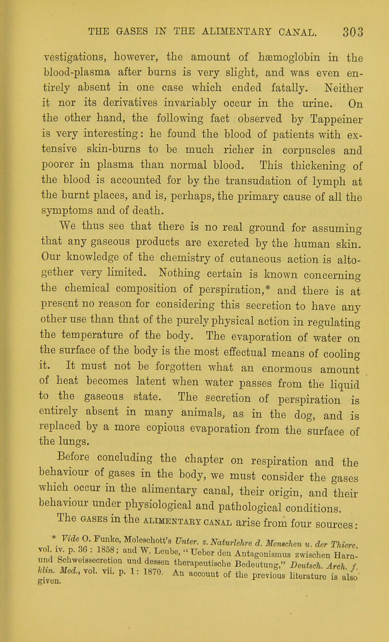 vestigations, however, the amount of haemoglobin in the blood-plasma after burns is very slight, and was even en- tirely absent in one case which ended fatally. Neither it nor its derivatives invariably occur in the urine. On the other hand, the following fact observed by Tappeiner is very interesting: he found the blood of patients with ex- tensive skin-burns to be much richer in corpuscles and poorer in plasma than normal blood. This thickening of the blood is accounted for by the transudation of lymph at the burnt places, and is, perhaps, the primary cause of all the symptoms and of death. We thus see that there is no real ground for assuming that any gaseous products are excreted by the human skin. Our knowledge of the chemistry of cutaneous action is alto- gether very limited. Nothing certain is known concerning the chemical composition of perspiration,* and there is at present no reason for considering this secretion to have any other use than that of the pm-ely physical action in regulating the temperature of the body. The evaporation of water on the surface of the body is the most effectual means of cooling it. It must not be forgotten what an enormous amount of heat becomes latent when water passes from the liquid to the gaseous state. The secretion of perspiration is entirely absent in many animals, as in the dog, and is replaced by a more copious evaporation from the surface of the lungs. Before concluding the chapter on respiration and the behaviour of gases in the body, we must consider the gases which occur in the alimentary canal, their origin, and their behaviour under physiological and pathological conditions. The GASES in the alimentary canal arise from four sources: 1 *• r^'''^ ^-Naturlehre d. Menschen u. dcr Thiere. vol IV. p. 36 : 1858; and W. Lcube, - Ueber den Antagonismus zwischen Har- nnd Schweissecretion und dessen therapeutische Bedeutung, Dcutsch. Arch f Mm Med., vol. vn. p. 1: 1870. An account of the previous literature is also given.