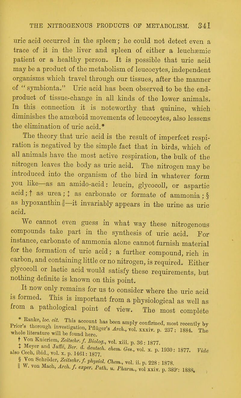 uric acid occurred in the spleen; he could not detect even a trace of it in the liver and spleen of either a leuchsBmic patient or a healthy person. It is possible that uric acid may be a product of the metabolism of leucocytes, independent organisms which travel through our tissues, after the manner of  symbionta, Uric acid has been observed to be the end- product of tissue-change in all kinds of the lower animals. In this connection it is noteworthy that quinine, which diminishes the amoeboid movements of leucocytes, also lessens the elimination of uric acid.* The theory that uric acid is the result of imperfect respi- ration is negatived by the simple fact that in birds, which of all animals have the most active respiration, the bulk of the nitrogen leaves the body as uric acid. The nitrogen may be introduced into the organism of the bird in whatever form you hke—as an amido-acid: leucin, glycocoU, or aspartic acid; f as urea; I as carbonate or formate of ammonia; § as hypoxanthin U—it invariably appears in the urine as uric acid. We cannot even guess in what way these nitrogenous compounds take part in the synthesis of uric acid. For instance, carbonate of ammonia alone cannot furnish material for the formation of uric acid; a further compound, rich in carbon, and containing little or no nitrogen, is required. Either glycocoU or lactic acid would satisfy these requirements, but nothmg definite is known on this point. It now only remains for us to consider where the uric acid is formed. This is important from a physiological as well as from a pathological point of view. The most complete Prio*r'f Thti-** ^f^^^.^^^^'^^t l^een amply confirmed, most recently by Prio 8 thorough investigation, PMger's.4rc;i., vol. xxxiv. p. 237; 1884. The whole literature will be found here. t Von Knieriem, Zeitschr.f. Biolog., vol. xiii. p. 36: 1877 V r'^'i*^ ^f' vol. X. p. 1930: 1877. Vide also Cech, ibid., vol. X. p. 1461: 1877. • -^o' fiae § Von Schroder, Zeitschr.f. pUysiol. Ghem., vol. ii. p. 228 : 1878. II W. von Mach, Arch. /. exper. Path. u. Pharm., vol xxiv. p. m-. 1888. ,