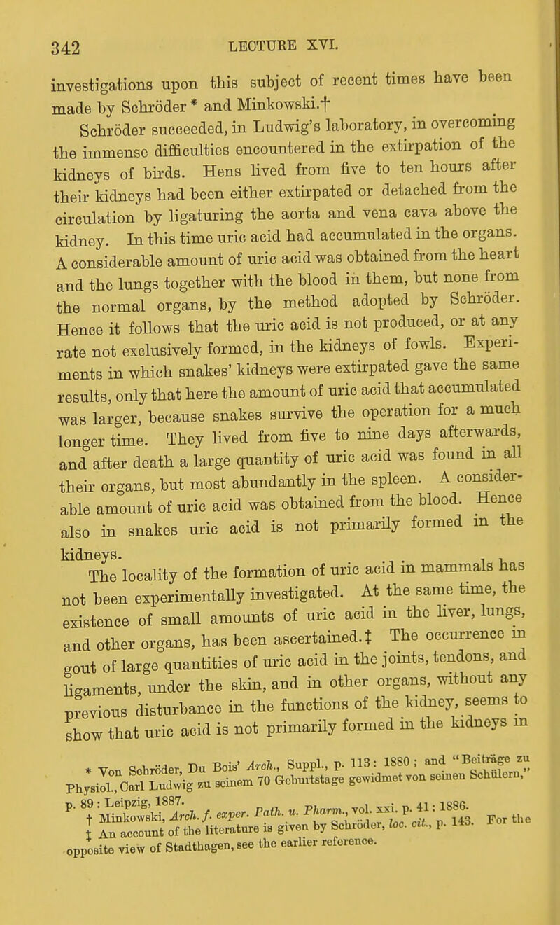 investigations upon this subject of recent times have been made by Schroder * and Minkowski.f Schroder succeeded, in Ludwig's laboratory, in overcoming the immense difficulties encountered in the extirpation of the kidneys of birds. Hens lived from five to ten hours after their kidneys had been either extirpated or detached from the circulation by liga,turing the aorta and vena cava above the kidney. In this time uric acid had accumulated in the organs. A considerable amount of uric acid was obtained from the heart and the lungs together with the blood in them, but none from the normal organs, by the method adopted by Schroder. Hence it follows that the uric acid is not produced, or at any rate not exclusively formed, in the kidneys of fowls. Experi- ments in which snakes' Hdneys were extirpated gave the same results, only that here the amount of uric acid that accumulated was larger, because snakes survive the operation for a much longer time. They lived from five to nine days afterwards, and after death a large quantity of uric acid was found in aU their organs, but most abundantly in the spleen. A consider- able amount of uric acid was obtained from the blood. Hence also in snakes uric acid is not primarily formed m the kidneys. , The locality of the formation of uric acid m mammals has not been experimentally investigated. At the same time, the existence of small amounts of uric acid in the Hver, lungs, and other organs, has been ascertained, t The occurrence m gout of large quantities of uric acid in the joints, tendons, and hgaments, under the skin, and in other organs, without any previous disturbance in the functions of the Hdney seems to show that uric acid is not primarily formed in the kidneys m opposite view of Stadthagen, see the earlier reference.