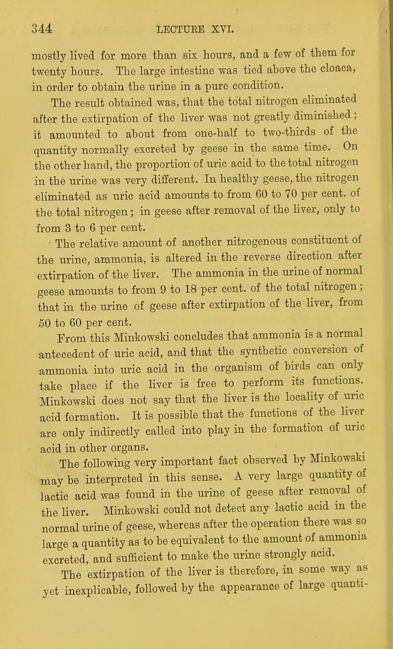 mostly lived for more than six hours, and a few of them for twenty hours. The large intestine was tied ahove the cloaca, in order to obtain the urine in a pure condition. The result obtained was, that the total nitrogen eliminated after the extirpation of the liver was not greatly diminished; it amounted to about from one-half to two-thirds of the quantity normally excreted by geese in the same time. On the other hand, the proportion of uric acid to the total nitrogen in the urine was very different. In healthy geese, the nitrogen eliminated as uric acid amounts to from 60 to 70 per cent, of the total nitrogen; in geese after removal of the liver, only to from 3 to 6 per cent. • The relative amount of another nitrogenous constituent of the urine, ammonia, is altered in the reverse direction after extirpation of the liver. The ammonia in the urine of normal geese amounts to from 9 to 18 per cent, of the total nitrogen; that in the urine of geese after extirpation of the liver, fi'om 50 to 60 per cent. From this Minkowski concludes that ammonia is a normal antecedent of uric acid, and that the synthetic conversion of ammonia into uric acid in the organism of birds can only take place if the liver is free to perform its functions. Minkowski does not say that the liver is the locality of uric acid formation. It is possible that the functions of the liver are only indirectly called into play in the formation of uric acid in other organs. The following very important fact observed by Minkowski may be interpreted in this sense. A very large quantity of lactic acid was found in the urine of geese after removal of the liver. Minkowski could not detect any lactic acid in the normal urine of geese, whereas after the operation there was so large a quantity as to be equivalent to the amount of ammoma excreted, and sufacient to make the urine strongly acid. The extirpation of the liver is therefore, in some way as yet inexplicable, followed by the appearance of large quanti-