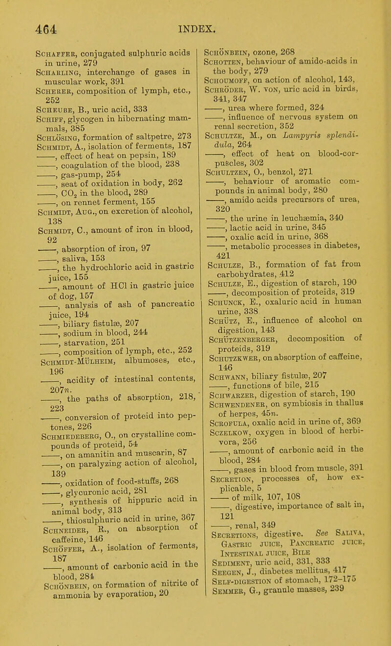 SCHAFFEU, conjugated sulphuric acids in Tirine, 279 ScHAKLiNG, interchange of gases in muscular work, 391 ScHEiiEB., composition of lymph, etc., 252 ScHEUBE, B., uric acid, 333 ScHiFF, glycogen in hibernating mam- mals, 385 ScHLosiNG, formation of saltpetre, 273 Schmidt, A., isolation of ferments, 187 , effect of heat on pepsin, 189 , coagulation of the blood, 238 , gas-pnmp, 254 , seat of oxidation in body, 262 , CO2 in the blood, 289 , on rennet ferment, 155 Schmidt, Aug., on excretion of alcohol, 138 Schmidt, 0., amount of iron in blood, 92 , absorption of iron, 97 , saliva, 153 the hydrochloric acid in gastric juice, 155 ., amount of HOI in gastric juice of dog, 157 , analysis of ash of pancreatic juice, 194 , biliary fistulse, 207 , sodium in blood, 244 , starvation, 251 , composition of lymph, etc., 252 ScHMiDT-MijLHEiM, albumoses, etc., 196 ^ acidity of intestinal contents, 207«. J the paths of absorption, 218, 223 . J conversion of proteid into pep- tones, 226 ScHMiEDEBERG, 0., on crystalline com- pounds of proteid, 54 , on amanitin and muscarin, 87 , on paralyzing action of alcohol, 139 , oxidation of food-stuffs, 268 glycuronic acid, 281 , synthesis of hippuric acid in animal body, 313 , thiosulphnric acid in urme, 3fc)7 Schneider, R., on absorption of caffeine, 146 ScHOFFBH, A., isolation of ferments, 187 , amount of carbonic acid in the blood, 284 ^ p SCHONBKIN, on formation of nitrite ot ammonia by evaporation, 20 SCHONDEIN, ozone, 268 ScHOTTEN, behaviour of amido-acids in the body, 279 ScHOOMOFF, on action of alcohol, 143, ScHRODEB, W. VON, uric acid in birds, 341, 347 , urea where formed, 324 , influence of nervous system on renal secretion, 352 ScHULTZE, M., on Lampyris splendi- dula, 264 , effect of heat on blood-cor- puScles, 302 ScHULTZEN, 0., benzol, 271 , behaviour of aromatic com- pounds in animal body, 280 , amido acids precursors of urea, 320 , the urine in leuchaemia, 340 , lactic acid in urine, 345 , oxalic acid in urine, 368 , metabolic processes in diabetes, 421 ScHULZE, B., formation of fat from carbohydrates, 412 ScHULZE, E., digestion of starch, 190 , decomposition of proteids, 319 ScHUNCK, E., oxaluric acid in human urine, 338 ScHiiTZ, E., influence of alcohol on digestion, 143 ScHiiTZENBEEGER, decomposition of proteids, 319 ScHUTZKWER, On absorption of caffeine, 146 Schwann, biliary fistulse, 207 , functions of bile, 215 Schwabzer, digestion of starch, 190 ScHWENDENER, ou symbiosis in thallus of herpes, 45ti. Scrofula, oxalic acid in urine of, 369 SczELKOW, oxygen in blood of herbi- vora, 256 , amount of carbonic acid in the blood, 284 , gases in blood from muscle, 391 Secretion, processes of, how ex- plicable, 5 of milk, 107, 108 , digestive, importance of salt in, 121 , renal, 349 Secretions, digestive. See Saliva, Gastric juice, Pancreatic juice, Intestinal juice, Bile Sediment, uric acid, 331, 333 Seegen, J., diabetes mcllitus, 417 Self-digestion of stomach, 172-175 Semmek, G., granule masses, 239