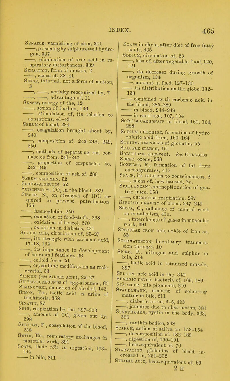 Senator, varnishing of skin, 301 , poisoning by sulphuretted hydro- gen, 307 , elimination of uric acid in re- spiratory disturbances, 339 Sensation, form of motion, 2 —'—, cause of, 38, 41 Sense, internal, not a form of motion, 2 , , activity recognized by, 7 , , advantage of, 11 Senses, energy of the, 12 , action of food on, 136 , stimulation of, its relation to sensations, 41-42 Seeum of blood, 234 , coagulation brought about bv. 240 ^ , composition of, 243-246, 249. 250 ' ■ , methods of separating red cor- puscles from, 241-242 , proportion of corpuscles to, 242-21.5 ■ , composition of ash of, 286 Serum-albumen, 52 Serum-globulin, 52 Setschenow, CO, in the blood, 289 Siebee, N., on strength of HCl re- quired to prevent putrefaction, 156 ■ , haamoglobin, 250 , oxidation of food-stuffs, 268 | , oxidation of benzol, 270 , oxidation in diabetes, 421 Silicic acid, circulation of, 25-27 ■ , its struggle with carbonic acid, 17-18, 132 , its importance in development of hairs and feathers, 26 , colloid form, 51 , crystalline modification as rock- crystal, 53 Silicon (^'ee Silicic acid) , 25-27 SiLVEE-coMPouNDS of egg-albumen, 60 SiMANOwsKi, on action of alcohol, 143 Simon, Th., lactic acid in urine of trichinosis, 368 SiNAPIN, 87 Skin, respiration by the, 297-303 , amount of COj given out bv 298 *^' Slevogt, F., coagulation of the blood, 238 ' Smith, Ed., respiratory exchanges in muscular work, 391 SoAPs, their r6le in digestion, 193- 194 ■ in bile, 211 I Soaps in chyle, after diet of free fatty acids, 405 Sodium, circulation of, 23 , loss of, after vegetable food, 120, 121 , its decrease during growth of organism, 134 •, amount in food, 127-130 , its distribution on the globe, 132- 133 combined with carbonic acid in the blood, 285-289 ■ in blood, 214-249 in cartilage, 107, 134 Sodium carbonate in blood, 160, 164 288 Sodium chloride, formation of hydro- chloric acid from, 160-164 Sodium-compound of globulin, 55 Soluble staech, 191 Solutions, apparent. See Colloids Soret, ozone, 268 Soxhlet, F., formation of fat from carbohydrates, 412 Space, its relation to consciousness, 2 , ideas of, how caused, 2n. Spallanzani, antiseptic action of gas- tric juice, 158 • , cutaneous respiration, 297 Specific gravity of blood, 247-249 Speck, C, influence of mental work on metabolism, 43?i. •, interchange of gases in muscular work, 391 Specular iron oee, oxide of iron as 53 Speematozoon, hereditary transmis- sion through, 10 Spied, P., nitrogen and sulphur in bile, 214 , lactic acid in tetanized muscle, 397 Spleen, uric acid in the, 340 Splenic fevee, bacteria of, 169, 189 Stadeler, bile-pigments, 2L0 Stadelmann, amount of colouring matter in bile, 211 , diabetic nrine, 345, 423 , jaundice due to obstruction, 381 Stadthagen, cystin in the body, 863 365 ' , xanthin-bodies, 318 Starch, action of saliva on, 153-154 ■ , decomposition of, 182-183 • , digestion of, 190-191 , hoat-eqnivalont of, 70 Starvation, globulins of blood in- creased in, 251-252 Stearic acid, heat-equivalent of, 69 2 H