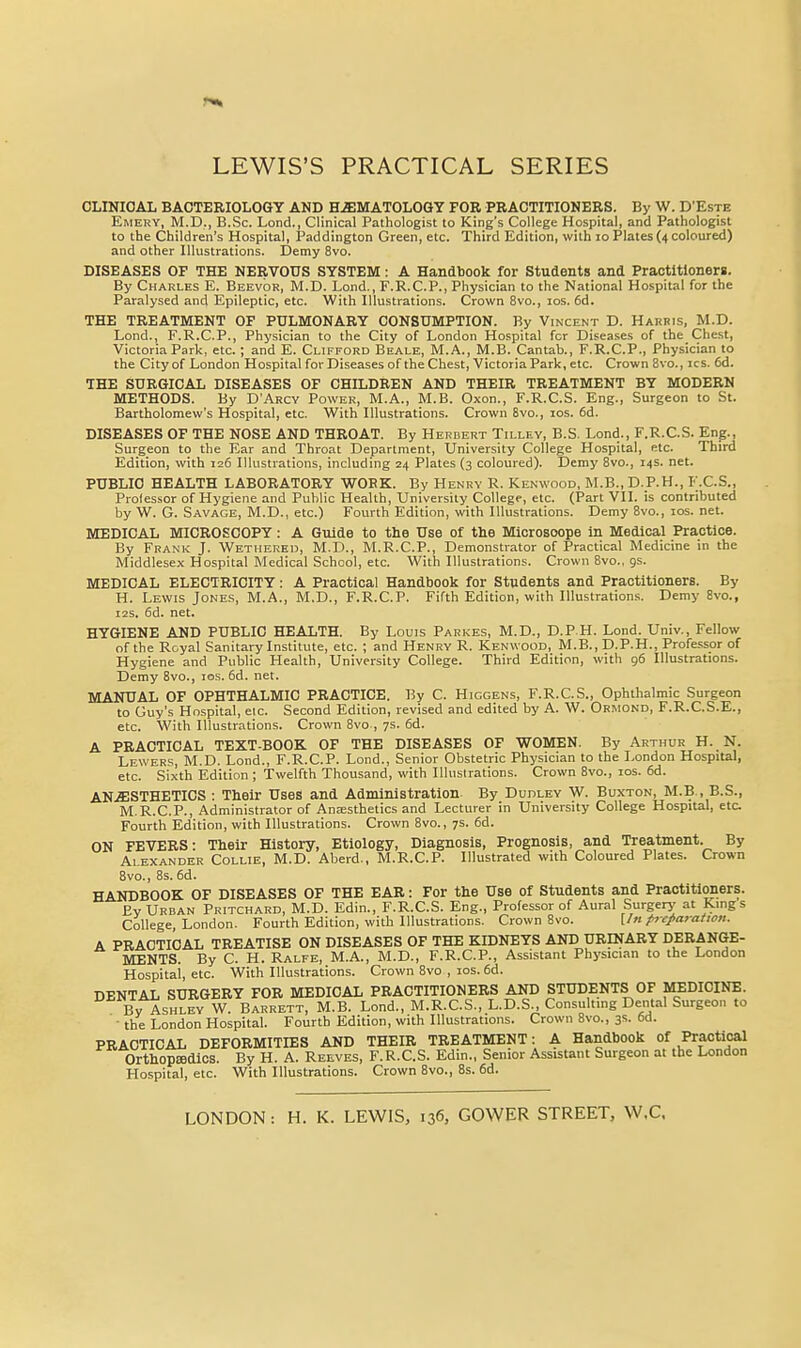 CLINICAL BACTERIOLOGY AND HEMATOLOGY FOR PRACTITIONERS. By W. D'Este Emery, M.D., B.Sc. Lond., Clinical Pathologist to King's College Hospital, and Pathologist to the Children's Hospital, Paddington Green, etc. Third Edition, with lo Plates (4 coloured) and other Illustrations. Demy 8vo. DISEASES OF THE NERVOUS SYSTEM: A Handbook for Students and Practitioners. By Charles E. Beevor, M.D. Lond., F.R.C.P., Physician to the National Hospital for the Paralysed and Epileptic, etc. With Illustrations. Crown Svo., los. 6d. THE TREATMENT OF PULMONARY CONSUMPTION. By Vincent D. Harris, M.D. Lond., F.R.C.P., Physician to the City of London Hospital for Diseases of the Chest, Victoria Park, etc.; and E. Clifford Beale, M.A., M.B. Cantab., F.R.C.P., Physician to the City of London Hospital for Diseases of the Chest, Victoria Park, etc. Crown 8vo., ics. 6d. THE SURGICAL DISEASES OF CHILDREN AND THEIR TREATMENT BY MODERN METHODS. By D'Arcy Power, M.A., M.B. Oxon., F.R.C.S. Eng., Surgeon to St. Bartholomew's Hospital, etc. With Illustrations. Crown 8vo., los. fid. DISEASES OF THE NOSE AND THROAT. By Herbert Tilley, B.S. Lond., F.R.C.S. Eng., Surgeon to the Ear and Throat Department, University College Hospital, etc. Third Edition, with 126 Illustrations, including 24 Plates (3 coloured). Demy 8vo., 14s. net. PUBLIC HEALTH LABORATORY WOBK. By Henry R. Kenwood, M.B., D.P.H., F.C.S., Professor of Hygiene and Public Health, University College, etc. (Part VII. is contributed by W. G. Savage, M.D., etc.) Fourth Edition, with Illustrations. Demy 8vo., ids. net. MEDICAL MICROSCOPY : A Guide to the Use of the Miorosoope in Medical Practice. By Frank J. Wetiierei), M.D., M.R.C.P., Demonstrator of Practical Medicine in the Middlesex Hospital Medical School, etc. With Illustrations. Crown 8vo., gs. MEDICAL ELECTRICITY: A Practical Handbook for Students and Practitioners. By H. Lewis Jones, M.A., M.D., F.R.C.P. Fifth Edition, with Illustrations. Demy 8vo., I2S. fid. net. HYGIENE AND PUBLIC HEALTH. By Louis Parkes, M.D., D.P H. Lond. Univ., Fellow of the Royal Sanitary Institute, etc. ; and Henry R. Kenwood, M.B., D.P.H., Professor of Hygiene and Public Health, University College. Third Edition, with 96 Illustrations. Demy 8vo., 10s. fid. net. MANUAL OF OPHTHALMIC PRACTICE, By C. Hicgens, F.R.C.S., Ophthalmic Surgeon to Guy's Hospital, eic. Second Edition, revised and edited by A. W. Orimond, F.R.C.S.E., etc. With Illustrations. Crown 8vo., 7s. fid. A PRACTICAL TEXT-BOOK OF THE DISEASES OF WOMEN. By Arthur H. N. Lewers, M.D. Lond., F.R.C.P. Lond., Senior Obstetric Physician to the London Hospital, etc. Sixth Edition ; Twelfth Thousand, with Illustrations. Crown 8vo., los. fid. AN.SISTHETICS : Their Uses and Administration By Dudley W. Buxton, M.B , B.S., M.R.C.P., Administrator of Anajsthetics and Lecturer in University College Hospital, etc Fourth Edition, with Illustrations. Crown 8vo., 7s. fid. ON FEVERS: Their History, Etiology, Diagnosis, Prognosis, and Treatment. By Alexander Collie, M.D. Aberd., M.R.C.P. Illustrated with Coloured Plates. Crown Bvo., 8s. fid. HANDBOOK OF DISEASES OF THE EAR: For the Use of Students and Practitioners. By Urban Pritchard, M.D. Edin., F.R.C.S. Eng., Professor of Aural Surgery at Kings College, London. Fourth Edition, with Illustrations. Crown Bvo. \In frcparatwn. A PRACTICAL TREATISE ON DISEASES OF THE KIDNEYS AND URINARY DERANGE- MENTS. By C. H. Ralfe, M.A., M.D., F.R.C.P., Assistant Physician to the London Hospital, etc. With Illustrations. Crown 8vo , los. fid. DENTAL SURGERY FOR MEDICAL PRACTITIONERS AND STUDENTS OF MEDICINE. Bv Ashley W. Barrett, M.B. Lond., M.R.C.S., L.D.S., Consuhing Dental Surgeon to • the London Hospital. Fourth Edition, with Illustrations. Crown 8vo., 3s. fid. PRACTICAL DEFORMITIES AND THEIR TREATMENT: A Handbook of Practical Orthopffldlcs. By H. A. Reeves, F.R.C.S. Edin., Senior Assistant Surgeon at the London Hospital, etc. With Illustrations. Crown 8vo., 8s. fid. LONDON: H. K. LEWIS, 136, GOWER STREET, W.C.