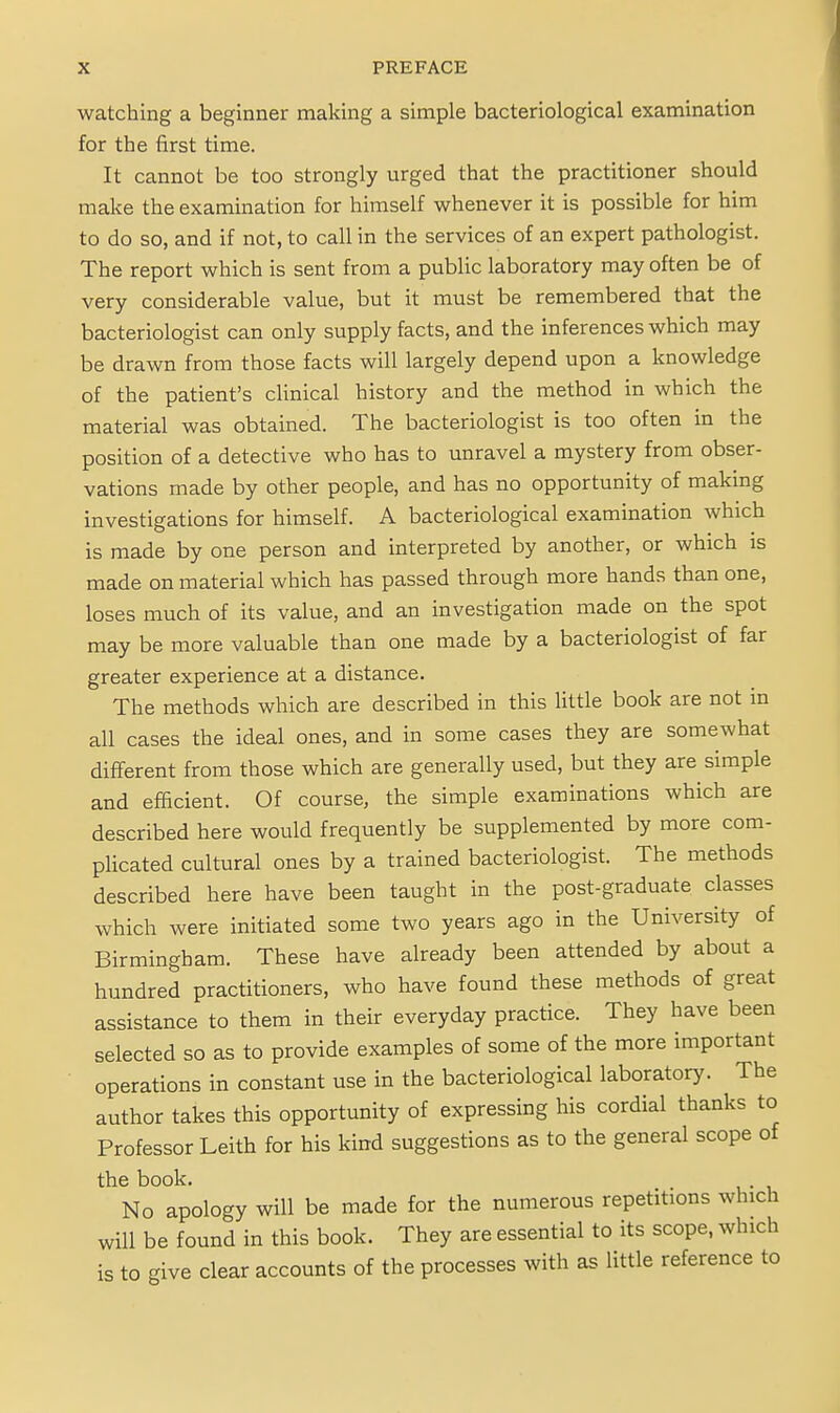watching a beginner making a simple bacteriological examination for the first time. It cannot be too strongly urged that the practitioner should make the examination for himself whenever it is possible for him to do so, and if not, to call in the services of an expert pathologist. The report which is sent from a public laboratory may often be of very considerable value, but it must be remembered that the bacteriologist can only supply facts, and the inferences which may be drawn from those facts will largely depend upon a knowledge of the patient's clinical history and the method in which the material was obtained. The bacteriologist is too often in the position of a detective who has to unravel a mystery from obser- vations made by other people, and has no opportunity of making investigations for himself. A bacteriological examination which is made by one person and interpreted by another, or which is made on material which has passed through more hands than one, loses much of its value, and an investigation made on the spot may be more valuable than one made by a bacteriologist of far greater experience at a distance. The methods which are described in this little book are not in all cases the ideal ones, and in some cases they are somewhat different from those which are generally used, but they are simple and efficient. Of course, the simple examinations which are described here would frequently be supplemented by more com- plicated cultural ones by a trained bacteriologist. The methods described here have been taught in the post-graduate classes which were initiated some two years ago in the University of Birmingham. These have already been attended by about a hundred practitioners, who have found these methods of great assistance to them in their everyday practice. They have been selected so as to provide examples of some of the more important operations in constant use in the bacteriological laboratory. The author takes this opportunity of expressing his cordial thanks to Professor Leith for his kind suggestions as to the general scope of the book. No apology will be made for the numerous repetitions which will be found in this book. They are essential to its scope, which is to give clear accounts of the processes with as little reference to
