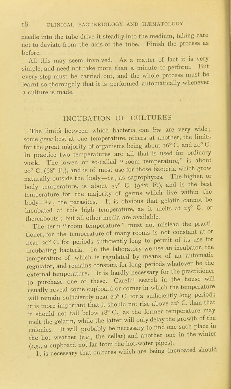 needle into the tube drive it steadily into the medium, taking care not to deviate from the axis of the tube. Finish the process as before. All this may seem involved. As a matter of fact it is very simple, and need not take more than a minute to perform. But every step must be carried out, and the whole process must be learnt so thoroughly that it is performed automatically whenever a culture is made. INCUBATION OF CULTURES The limits between which bacteria can live are very wide ; some grow best at one temperature, others at another, the limits for the great majority of organisms being about i6° C. and 40° C. In practice two temperatures are all that is used for ordinary work. The lower, or so-called  room temperature, is about 20° C. (68° F.), and is of most use for those bacteria which grow naturally outside the body—i.e., as saprophytes. The higher, or body temperature, is about 37° C. (98-6 F.), and is the best temperature for the majority of germs which live withm the body—i.e., the parasites. It is obvious that gelatin cannot be incubated at this high temperature, as it melts at 25° C. or thereabouts ; but all other media are available. The term  room temperature must not mislead the practi- tioner, for the temperature of many rooms is not constant at or jiear 20° C. for periods sufficiently long to permit of its use for incubating bacteria. In the laboratory we use an incubator, the temperature of which is regulated by means of an automatic regulator, and remains constant for long periods whatever be the external temperature. It is hardly necessary for the practitioner to purchase one of these. Careful search in the house will usually reveal some cupboard or corner in which the temperature will remain sufficiently near 20° C. for a sufficiently long period; it is more important that it should not rise above 22° C. than that it should not fall below 18° C, as the former temperature may melt the gelatin, while the latter will only delay the growth of the colonies. It will probably be necessary to find one such place in the hot weather {e.g., the cellar) and another one in the winter (e.g., a cupboard not far from the hot-water pipes). It is necessary that cultures which are being incubated should