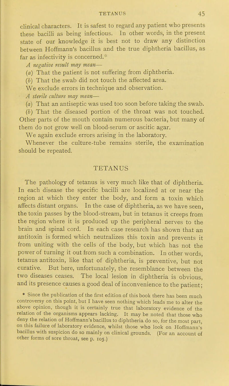 clinical characters. It is safest to regard any patient who presents these bacilli as being infectious. In other words, in the present state of our knowledge it is best not to draw any distinction between Hoffmann's bacillus and the true diphtheria bacillus, as far as infectivity is concerned.* A negative result may mean— (a) That the patient is not suffering from diphtheria. (b) That the swab did not touch the affected area. We exclude errors in technique and observation. A sterile culture may mean— {a) That an antiseptic was used too soon before taking the swab. {b) That the diseased portion of the throat was not touched. Other parts of the mouth contain numerous bacteria, but many of them do not grow well on blood-serum or ascitic agar. We again exclude errors arising in the laboratory. Whenever the culture-tube remains sterile, the examination should be repeated, TETANUS The pathology of tetanus is very much like that of diphtheria. In each disease the specific bacilli are localized at or near the region at which they enter the body, and form a toxin which affects distant organs. In the case of diphtheria, as we have seen, the toxin passes by the blood-stream, but in tetanus it creeps from the region where it is produced up the peripheral nerves to the brain and spinal cord. In each case research has shown that an antitoxin is formed which neutralizes this toxin and prevents it from uniting with the cells of the body, but which has not the power of turning it out from such a combination. In other words, tetanus antitoxin, like that of diphtheria, is preventive, but not curative. But here, unfortunately, the resemblance between the two diseases ceases. The local lesion in diphtheria is obvious, and its presence causes a good deal of inconvenience to the patient; * Since the publication of the first edition of this book there has been much controversy on this point, but I have seen nothing which leads me to alter the above opinion, though it is certainly true that laboratory evidence of the relation of the organisms appears lacking. It may be noted that those who deny the relation of Hoffmann's bacillus to diphtheria do so, for the most part on this failure of laboratory evidence, whilst those who look on Hoffmann's bacillus with suspicion do so mainly on clinical grounds. (For an account of other forms of sore throat, see p. 105.)