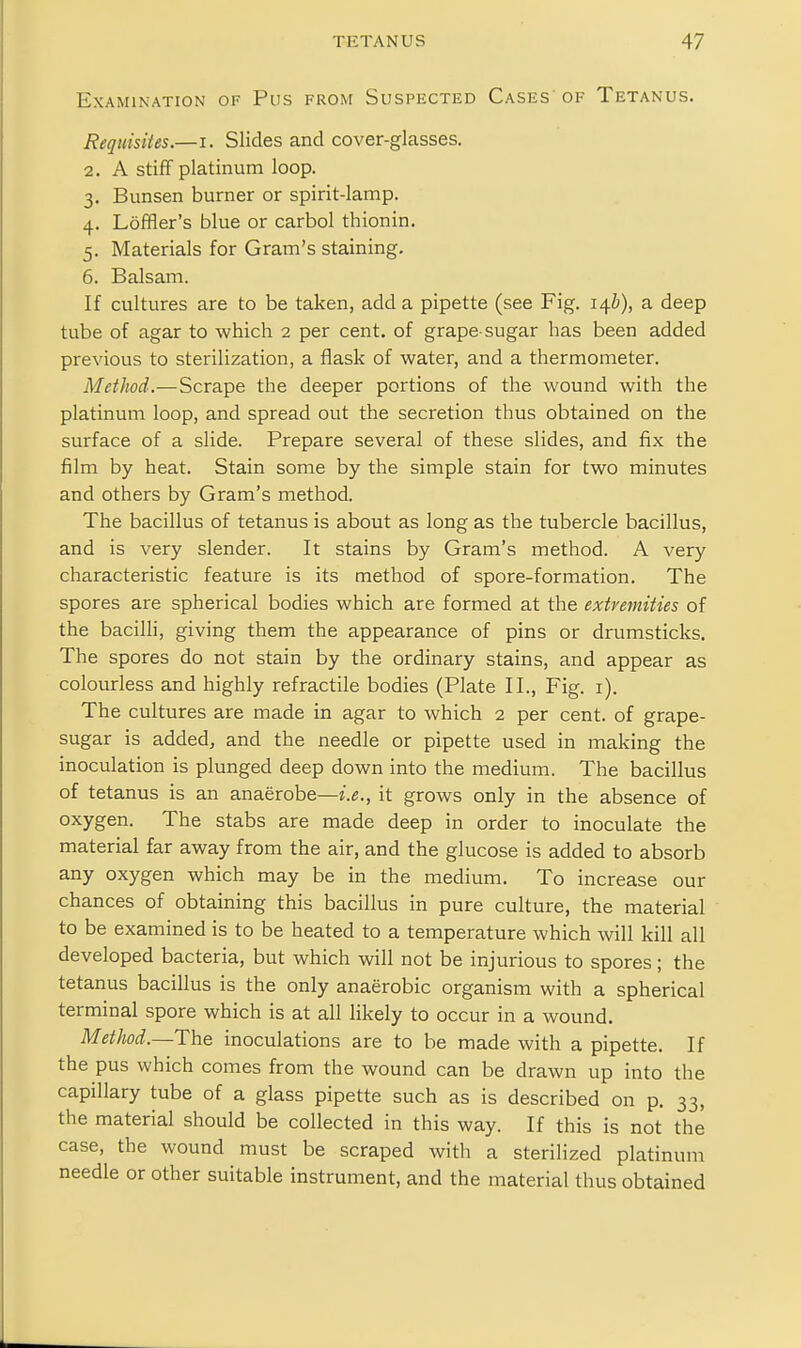 Examination of Pus from Suspected Cases of Tetanus. Requisites.—i. Slides and cover-glasses. 2. A stiff platinum loop. 3. Bunsen burner or spirit-lamp. 4. Loffler's blue or carbol thionin. 5. Materials for Gram's staining. 6. Balsam. If cultures are to be taken, add a pipette (see Fig. 14^), a deep tube of agar to which 2 per cent, of grape-sugar has been added previous to sterilization, a flask of water, and a thermometer. Method.—Scrape the deeper portions of the wound with the platinum loop, and spread out the secretion thus obtained on the surface of a slide. Prepare several of these slides, and fix the film by heat. Stain some by the simple stain for two minutes and others by Gram's method. The bacillus of tetanus is about as long as the tubercle bacillus, and is very slender. It stains by Gram's method. A very characteristic feature is its method of spore-formation. The spores are spherical bodies which are formed at the extremities of the bacilli, giving them the appearance of pins or drumsticks. The spores do not stain by the ordinary stains, and appear as colourless and highly refractile bodies (Plate II., Fig. i). The cultures are made in agar to which 2 per cent, of grape- sugar is added, and the needle or pipette used in making the inoculation is plunged deep down into the medium. The bacillus of tetanus is an anaerobe—z.e., it grows only in the absence of oxygen. The stabs are made deep in order to inoculate the material far away from the air, and the glucose is added to absorb any oxygen which may be in the medium. To increase our chances of obtaining this bacillus in pure culture, the material to be examined is to be heated to a temperature which will kill all developed bacteria, but which will not be injurious to spores; the tetanus bacillus is the only anaerobic organism with a spherical terminal spore which is at all likely to occur in a wound. Method.—The inoculations are to be made with a pipette. If the pus which comes from the wound can be drawn up into the capillary tube of a glass pipette such as is described on p. 33, the material should be collected in this way. If this is not the case, the wound must be scraped with a sterilized platinum needle or other suitable instrument, and the material thus obtained