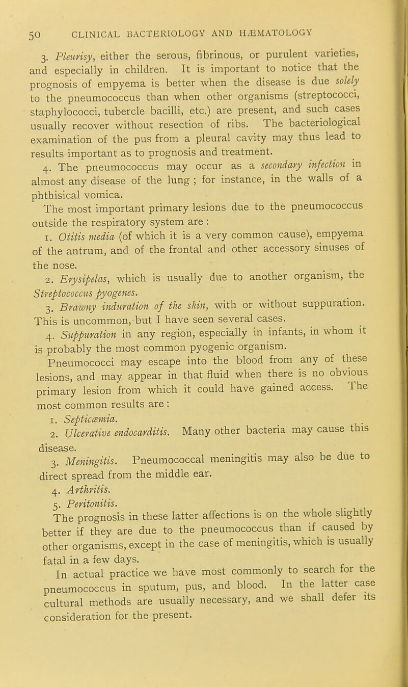 3, Pleurisy, either the serous, fibrinous, or purulent varieties, and especially in children. It is important to notice that the prognosis of empyema is better when the disease is due solely to the pneumococcus than when other organisms (streptococci, staphylococci, tubercle bacilli, etc.) are present, and such cases usually recover without resection of ribs. The bacteriological examination of the pus from a pleural cavity may thus lead to results important as to prognosis and treatment. 4. The pneumococcus may occur as a secondary infection in almost any disease of the lung ; for instance, in the walls of a phthisical vomica. The most important primary lesions due to the pneumococcus outside the respiratory system are : 1. Otitis media (of which it is a very common cause), empyema of the antrum, and of the frontal and other accessory sinuses of the nose. 2. Erysipelas, which is usually due to another organism, the Streptococcus pyogenes. 3. Brawny induration of the skin, with or without suppuration. This is uncommon, but I have seen several cases. 4. Suppuration in any region, especially in infants, in whom it is probably the most common pyogenic organism. Pneumococci may escape into the blood from any of these lesions, and may appear in that fluid when there is no obvious primary lesion from which it could have gained access. The most common results are : 1. Septiccemia. 2. Ulcerative endocarditis. Many other bacteria may cause this disease. 3. Meningitis. Pneumococcal meningitis may also be due to direct spread from the middle ear. 4. Arthritis. 5. Peritonitis. The prognosis in these latter affections is on the whole slightly better if they are due to the pneumococcus than if caused by other organisms, except in the case of meningitis, which is usually fatal in a few days. In actual practice we have most commonly to search for the pneumococcus in sputum, pus, and blood. In the latter case cultural methods are usually necessary, and we shall defer its consideration for the present.
