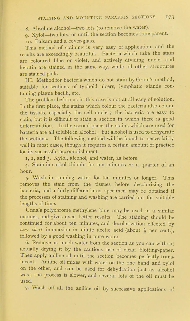 8. Absolute alcohol—two lots (to remove the water). 9. Xylol—two lots, or until the section becomes transparent. 10. Balsam and a cover-glass. This method of staining is very easy of application, and the results are exceedingly beautiful. Bacteria which take the stain are coloured blue or violet, and actively dividing nuclei and keratin are stained in the same way, while all other structures are stained pink. III. Method for bacteria which do not stain by Gram's method, suitable for sections of typhoid ulcers, lymphatic glands con- taining plague bacilli, etc. The problem before us in this case is not at all easy of solution. In the first place, the stains which colour the bacteria also colour the tissues, especially the cell nuclei; the bacteria are easy to stain, but it is difficult to stain a section in which there is good differentiation. In the second place, the stains which are used for bacteria are all soluble in alcohol: but alcohol is used to dehydrate the sections. The following method will be found to serve fairly well in most cases, though it requires a certain amount of practice for its successful accomplishment. I, 2, and 3. Xylol, alcohol, and water, as before. 4. Stain in carbol thionin for ten minutes or a quarter of an hour. 5. Wash in running water for ten minutes or longer. This removes the stain from the tissues before decolorizing the bacteria, and a fairly differentiated specimen may be obtained if the processes of staining and washing are carried out for suitable lengths of time. Unna's polychrome methylene blue may be used in a similar manner, and gives even better results. The staining should be continued for about ten minutes, and decolorization effected by very short immersion in dilute acetic acid (about | per cent.), followed by a good washing in pure water. 6. Remove as much water from the section as you can without actually drying it by the cautious use of clean blotting-paper. Then apply aniline oil until the section becomes perfectly trans- lucent. Aniline oil mixes with water on the one hand and xylol on the other, and can be used for dehydration just as alcohol was ; the process is slower, and several lots of the oil must be used. 7. Wash off all the aniline oil by successive applications of