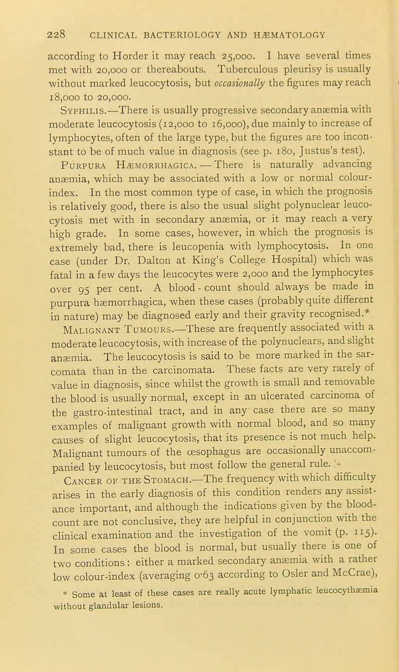 according to Horder it may reach 25,000. I have several times met with 20,000 or thereabouts. Tuberculous pleurisy is usually without marked leucocytosis, but occasionally the figures may reach 18,000 to 20,000. Syphilis.—There is usually progressive secondary anaemia with moderate leucocytosis (12,000 to i5,ooo), due mainly to increase of lymphocytes, often of the large type, but the figures are too incon- stant to be of much value in diagnosis (see p. 180, Justus's test). Purpura HiEMORRHACicA. — There is naturally advancing anaemia, which may be associated with a low or normal colour- index. In the most common type of case, in which the prognosis is relatively good, there is also the usual slight polynuclear leuco- cytosis met with in secondary anaemia, or it may reach a very high grade. In some cases, however, in which the prognosis is extremely bad, there is leucopenia with lymphocytosis. In one case (under Dr. Dalton at King's College Hospital) which was fatal in a few days the leucocytes were 2,000 and the lymphocytes over 95 per cent. A blood - count should always be made in purpura hsemorrhagica, when these cases (probably quite different in nature) may be diagnosed early and their gravity recognised.* Malignant Tumours.—These are frequently associated with a moderate leucocytosis, with increase of the polynuclears, and slight aucemia. The leucocytosis is said to be more marked in the sar- comata than in the carcinomata. These facts are very rarely of value in diagnosis, since whilst the growth is small and removable the blood is usually normal, except in an ulcerated carcinoma of the gastro-intestinal tract, and in any case there are so many examples of malignant growth with normal blood, and so many causes of slight leucocytosis, that its presence is not much help. Malignant tumours of the oesophagus are occasionally unaccom- panied by leucocytosis, but most follow the general rule. > Cancer of the Stomach.—The frequency with which difficulty arises in the early diagnosis of this condition renders any assist- ance important, and although the indications given by the blood- count are not conclusive, they are helpful in conjunction with the clinical examination and the investigation of the vomit (p. 115). In some cases the blood is normal, but usually there is one of two conditions : either a marked secondary anaemia with a rather low colour-index (averaging 0-63 according to Osier and McCrae), * Some at least of these cases are really acute lymphatic leucocythsemia without glandular lesions.
