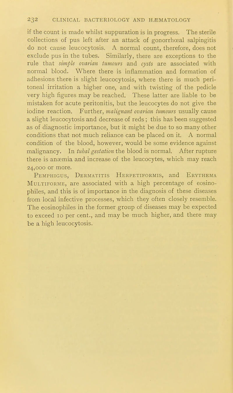if the count is made whilst suppuration is in progress. The sterile collections of pus left after an attack of gonorrhceal salpingitis do not cause leucocytosis. A normal count, therefore, does not exclude pus in the tubes. Similarly, there are exceptions to the rule that simple ovarian tuinotivs and cysts are associated with normal blood. Where there is inflammation and formation of adhesions there is slight leucocytosis, where there is much peri- toneal irritation a higher one, and with twisting of the pedicle very high figures may be reached. These latter are liable to be mistaken for acute peritonitis, but the leucocytes do not give the iodine reaction. Further, malignant ovarian tumours usually cause a slight leucocytosis and decrease of reds ; this has been suggested as of diagnostic importance, but it might be due to so many other conditions that not much reliance can be placed on it. A normal condition of the blood, however, would be some evidence against malignancy. In tubal gestation the blood is normal. After rupture there is anaemia and increase of the leucocytes, which may reach 24,000 or more. Pemphigus, Dermatitis Herpetiformis, and Erythema Multiforme, are associated with a high percentage of eosino- philes, and this is of importance in the diagnosis of these diseases from local infective processes, which they often closely resemble. The eosinophiles in the former group of diseases may be expected to exceed 10 per cent., and may be much higher, and there may be a high leucocytosis.