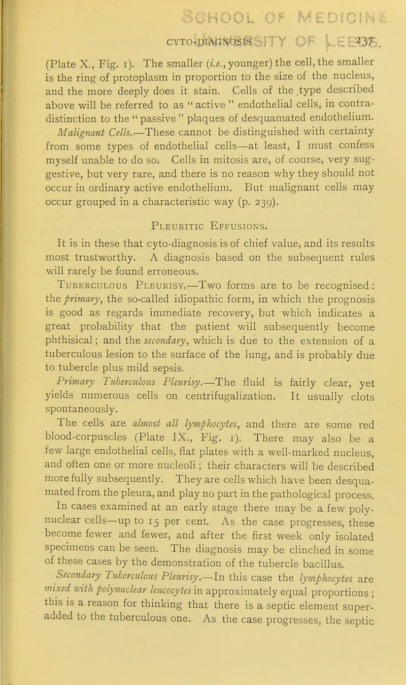 ■School of medicin; cYTowp*iNiPt<jsi^s)TY OF [./em's. (Plate X., Fig. i). The smaller (i.e., younger) the cell, the smaller is the ring of protoplasm in proportion to the size of the nucleus, and the more deeply does it stain. Cells of the.type described above will be referred to as  active  endothelial cells, in contra- distinction to the  passive  plaques of desquamated endothelium. Malignant Cells.—These cannot be distinguished with certainty from some types of endothelial cells—at least, I must confess myself unable to do so. Cells in mitosis are, of course, very sug- gestive, but very rare, and there is no reason why they should not occur in ordinary active endothelium. But malignant cells may occur grouped in a characteristic way (p. 239). Pleuritic Effusions. It is in these that cyto-diagnosis is of chief value, and its results most trustworthy. A diagnosis based on the subsequent rules will rarely be found erroneous. Tuberculous Pleurisy.—Two forms are to be recognised: the primary, the so-called idiopathic form, in which the prognosis is good as regards immediate recovery, but which indicates a great probability that the patient will subsequently become phthisical; and the secondary, which is due to the extension of a tuberculous lesion to the surface of the lung, and is probably due to tubercle plus mild sepsis. Primary Tuberculous Pleurisy.—The fluid is fairly clear, yet yields numerous cells on centrifugalization. It usually clots spontaneously. The cells are almost all lymphocytes, and there are some red blood-corpuscles (Plate IX., Fig. i). There may also be a few large endothelial cells, flat plates with a well-marked nucleus, and often one or more nucleoli; their characters will be described more fully subsequently. They are cells which have been desqua- mated from the pleura, and play no part in the pathological process. In cases examined at an early stage there may be a few poly- nuclear cells—up to 15 per cent. As the case progresses, these become fewer and fewer, and after the first week only isolated specimens can be seen. The diagnosis may be clinched in some of these cases by the demonstration of the tubercle bacillus. Secondary Tuberculous Pleurisy.—In this case the lymphocytes are mixed with polynuclear leucocytes in approximately equal proportions ; this is a reason for thinking that there is a septic element super- added to the tuberculous one. As the case progresses, the septic