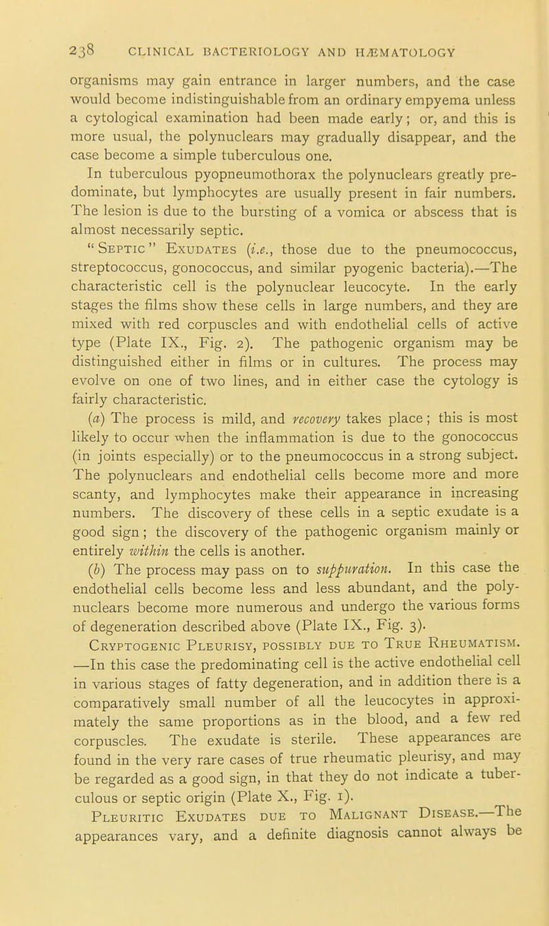 organisms may gain entrance in larger numbers, and the case would become indistinguishable from an ordinary empyema unless a cytological examination had been made early; or, and this is more usual, the polynuclears may gradually disappear, and the case become a simple tuberculous one. In tuberculous pyopneumothorax the polynuclears greatly pre- dominate, but lymphocytes are usually present in fair numbers. The lesion is due to the bursting of a vomica or abscess that is almost necessarily septic. Septic Exudates {i.e., those due to the pneumococcus, streptococcus, gonococcus, and similar pyogenic bacteria).—The characteristic cell is the polynuclear leucocyte. In the early stages the films show these cells in large numbers, and they are mixed with red corpuscles and with endothelial cells of active type (Plate IX., Fig. 2). The pathogenic organism may be distinguished either in films or in cultures. The process may evolve on one of two lines, and in either case the cytology is fairly characteristic. [a) The process is mild, and recovery takes place; this is most likely to occur when the inflammation is due to the gonococcus (in joints especially) or to the pneumococcus in a strong subject. The polynuclears and endothelial cells become more and more scanty, and lymphocytes make their appearance in increasing numbers. The discovery of these cells in a septic exudate is a good sign; the discovery of the pathogenic organism mainly or entirely within the cells is another. (b) The process may pass on to suppuration. In this case the endothelial cells become less and less abundant, and the poly- nuclears become more numerous and undergo the various forms of degeneration described above (Plate IX., Fig. 3). Cryptogenic Pleurisy, possibly due to True Rheumatism. —In this case the predominating cell is the active endothelial cell in various stages of fatty degeneration, and in addition there is a comparatively small number of all the leucocytes in approxi- mately the same proportions as in the blood, and a few red corpuscles. The exudate is sterile. These appearances are found in the very rare cases of true rheumatic pleurisy, and may be regarded as a good sign, in that they do not indicate a tuber- culous or septic origin (Plate X., Fig. i). Pleuritic Exudates due to Malignant Disease.—The appearances vary, and a definite diagnosis cannot always be