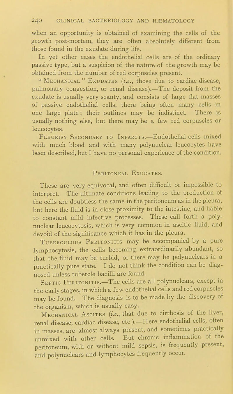 when an opportunity is obtained of examining the cells of the growth post-mortem, they are often absolutely different from those found in the exudate during life. In yet other cases the endothelial cells are of the ordinary passive type, but a suspicion of the nature of the growth may be obtained from the number of red corpuscles present.  Mechanical  Exudates {i.e., those due to cardiac disease, pulmonary congestion, or renal disease).—The deposit from the exudate is usually very scanty, and consists of large flat masses of passive endothelial cells, there being often many cells in one large plate; their outlines may be indistinct. There is usually nothing else, but there may be a few red corpuscles or leucocytes. Pleurisy Secondary to Infarcts.—Endothelial cells mixed with much blood and with many polynuclear leucocytes have been described, but I have no personal experience of the condition. Peritoneal Exudates. These are very equivocal, and often difficult or impossible to interpret. The ultimate conditions leading to the production of the cells are doubtless the same in the peritoneum as in the pleura, but here the fluid is in close proximity to the intestine, and liable to constant mild infective processes. These call forth a poly- nuclear leucocytosis, which is very common in ascitic fluid, and devoid of the significance which it has in the pleura. Tuberculous Peritonitis may be accompanied by a pure lymphocytosis, the cells becoming extraordinarily abundant, so that the fluid may be turbid, or there may be polynuclears in a practically pure state. I do not think the condition can be diag- nosed unless tubercle bacilli are found. Septic Peritonitis.—The cells are all polynuclears, except in the early stages, in which a few endothelial cells and red corpuscles may be found. The diagnosis is to be made by the discovery of the organism, which is usually easy. Mechanical Ascites {i.e., that due to cirrhosis of the liver, renal disease, cardiac disease, etc.).—Here endothelial cells, often in masses, are almost always present, and sometimes practically unmixed with other cells. But chronic inflammation of the peritoneum, with or without mild sepsis, is frequently present, and polynuclears and lymphocytes frequently occur.