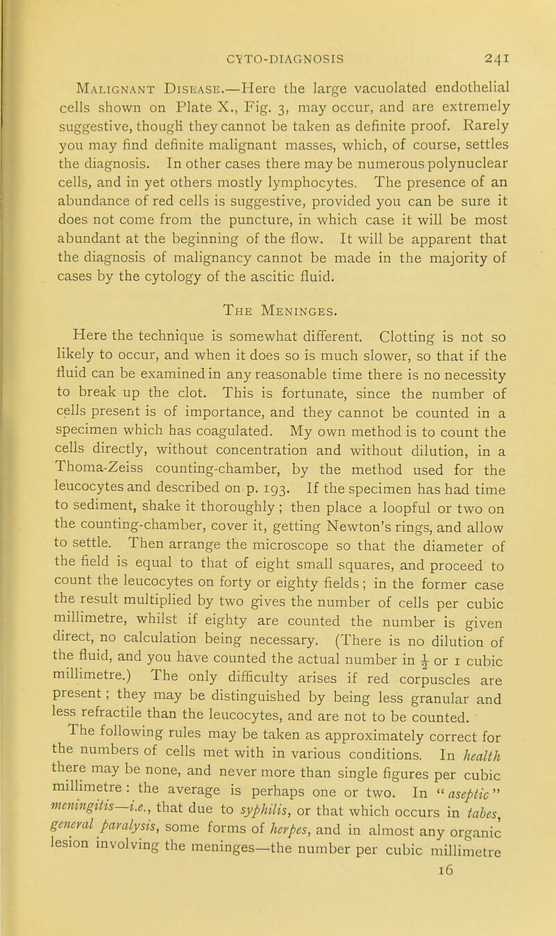 Malignant Disease.—Here the large vacuolated endothelial cells shown on Plate X., Fig. 3, may occur, and are extremely- suggestive, though they cannot be taken as definite proof. Rarely you may find definite malignant masses, which, of course, settles the diagnosis. In other cases there may be numerous polynuclear cells, and in yet others mostly lymphocytes. The presence of an abundance of red cells is suggestive, provided you can be sure it does not come from the puncture, in which case it will be most abundant at the beginning of the flow. It will be apparent that the diagnosis of malignancy cannot be made in the majority of cases by the cytology of the ascitic fluid. The Meninges. Here the technique is somewhat different. Clotting is not so likely to occur, and when it does so is much slower, so that if the fluid can be examined in any reasonable time there is no necessity to break up the clot. This is fortunate, since the number of cells present is of importance, and they cannot be counted in a specimen which has coagulated. My own method is to count the cells directly, without concentration and without dilution, in a Thoma-Zeiss counting-chamber, by the method used for the leucocytes and described on p. 193. If the specimen has had time to sediment, shake it thoroughly ; then place a loopful or two on the counting-chamber, cover it, getting Newton's rings, and allow to settle. Then arrange the microscope so that the diameter of the field is equal to that of eight small squares, and proceed to count the leucocytes on forty or eighty fields; in the former case the result multiplied by two gives the number of cells per cubic millimetre, whilst if eighty are counted the number is given direct, no calculation being necessary. (There is no dilution of the fluid, and you have counted the actual number in 1 or i cubic millimetre.) The only difficulty arises if red corpuscles are present; they may be distinguished by being less granular and less refractile than the leucocytes, and are not to be counted. The following rules may be taken as approximately correct for the numbers of cells met with in various conditions. In health there may be none, and never more than single figures per cubic millimetre : the average is perhaps one or two. In  aseptic meningitis~i.e., that due to syphilis, or that which occurs in tabes, general paralysis, some forms of herpes, and in almost any organic lesion involving the meninges-the number per cubic millimetre 16