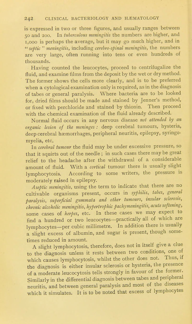is expressed in two or three figures, and usually ranges between 50 and 200. In tuberculous meningitis the numbers are higher, and 1,000 is perhaps the average, but it may go much higher, and in  septic  meningitis, including cerehro-spinal meningitis, the numbers are very large, often running into tens or even hundreds of thousands. Having counted the leucocytes, proceed to centrifugalize the fluid, and examine films from the deposit by the wet or dry method. The former shows the cells more clearly, and is to be preferred when a cytological examination only is required, as in the diagnosis of tabes or general paralysis. Where bacteria are to be looked for, dried films should be made and stained by Jenner's method, or fixed with perchloride and stained by thionin. Then proceed with the chemical examination of the fluid already described. Normal fluid occurs in any nervous disease not attended by an organic lesion of the meninges : deep cerebral tumours, hysteria, deep cerebral haemorrhages, peripheral neuritis, epilepsy, syringo- myelia, etc. In cerebral tumour the fluid may be under excessive pressure, so that it squirts out of the needle ; in such cases there may be great relief to the headache after the withdrawal of a considerable amount of fluid. With a cortical tumour there is usually slight lymphocytosis. According to some writers, the pressure is moderately raised in epilepsy. Aseptic meningitis, using the term to indicate that there are no cultivable organisms present, occurs in syphilis, tabes, general paralysis, superficial gimmata and other tumours, insular sclerosis, chronic alcoholic meningitis, hypertrophic pachymeningitis, acute softening, some cases of herpes, etc. In these cases we may expect to find a hundred or two leucocytes—practically all of which are lymphocytes—per cubic millimetre. In addition there is usually a slight excess of albumin, and sugar is present, though some- times reduced in amount. A slight lymphocytosis, therefore, does not in itself give a clue to the diagnosis unless it rests between two conditions, one of which causes lymphocytosis, whilst the other does not. Thus, if the diagnosis is either insular sclerosis or hysteria, the presence of a moderate leucocytosis tells strongly in favour of the former. Similarly in the diff'erential diagnosis between tabes and peripheral neuritis, and between general paralysis and most of the diseases which it simulates. It is to be noted that excess of lymphocytes