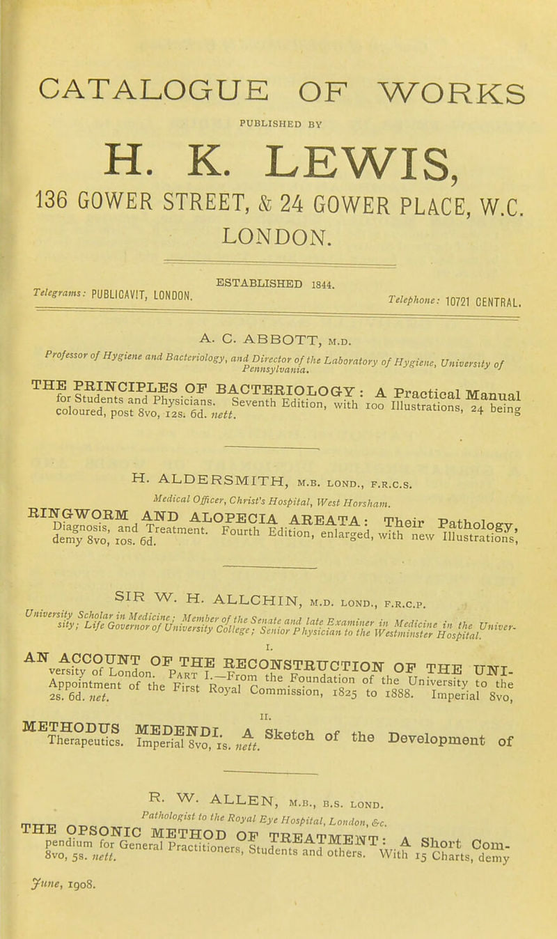 CATALOGUE OF WORKS PUBLISHED BY H. K. LEWIS, 136 GOWER STREET, & 24 GOWER PLACE, W.C, LONDON. ESTABLISHED 1844. TeUgra,ns: PUBLIGAViT. LONDON. relepHcne: 10721 CENTRAL. A. C. ABBOTT, m.d. Professor of Hygiene and Bacteriology, and Director of the Laboratory of Hygiene, Universrty of Fennsylvama, = . ^ THE PKINOIPLES OP BACTBEIOLOGY : A Practical Man,„l H. ALDERSMITH, m.b. lond., f.r.c.s. Medical Officer, Christ's Hospital, West Horsham. SIR W. H. ALLCHIN, m.d. lond., f.r.c p I. AW ACCOUNT OP THE RECOE-STRITCTION OP TTTT? ttatt 2s 6d.«.^ Commission, 1825 to 1888. Imperial Svo, \^h?°?rs. f.?e?iS?v?^.V,.l«^^'^ »' Development of R. W. ALLEN, M.B., B.s. lond. THE OPSONIC METHOD OF TREATMPNT • a «i . ^ pendium for General Practitioners 9t„;i, J ^ Short Com- 8vo, 5s. nett. ^^act.tioners, Students and others. With 15 Charts, demy ytine, igo8.