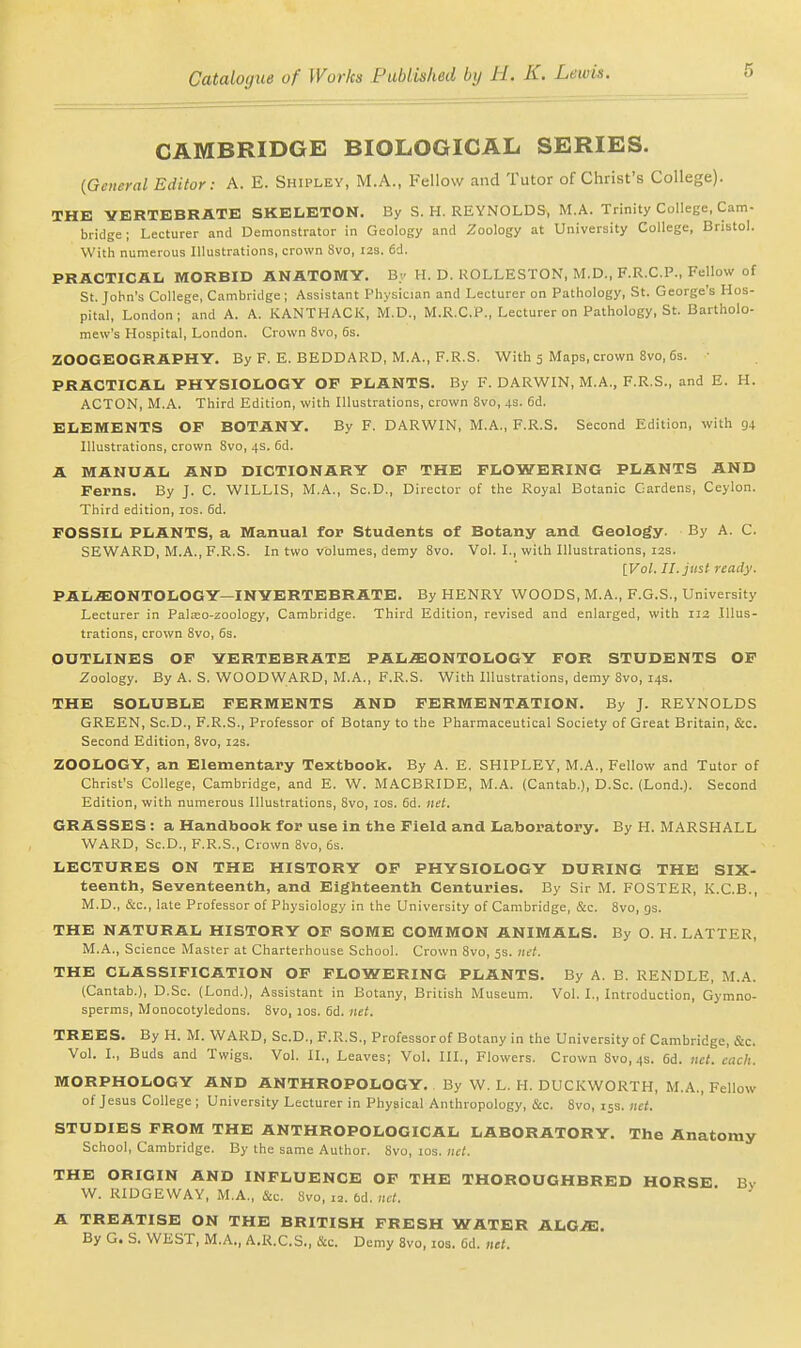 CAMBRIDGE BIOLOGICAL SERIES. {General Editor: A. E. Shipley, M.A., Fellow and Tutor of Christ's College). THE VERTEBRATE SKELETON. By S. H. REYNOLDS^ M.A. Trinity College, Cam- bridge ; Lecturer and Demonstrator in Geology and Zoology at University College, Bristol. With numerous Illustrations, crown Svo, I2s. 6d. PRACTICAIj morbid anatomy. By H. D. ROLLESTON, M.D., F.R.C.P., Fellow of St. John's College, Cambridge; Assistant Physician and Lecturer on Pathology, St. George's Hos- pital, London; and A. A. KANTHACK, M.D., M.R.C.P., Lecturer on Pathology, St. Bartholo- mew's Hospital, London. Crown Svo, 6s. ZOOGEOGRAPHY. By F. E. BEDDARD, M.A., F.R.S. With 3 Maps, crown Svo, 6s. PRACTICAL PHYSIOLOGY OF PLANTS. By F. DARWIN, M.A., F.R.S., and E. H. ACTON, M.A. Third Edition, with Illustrations, crown Svo, 4s. 6d. ELEMENTS OP BOTANY. By F. DARWIN, M.A., F.R.S. Second Edition, with 94 Illustrations, crown Svo, 4s. 6d. A MANUAL AND DICTIONARY OF THE FLOWERING PLANTS AND Ferns. By J. C. WILLIS, M.A., Sc.D., Director of the Royal Botanic Gardens, Ceylon. Third edition, los. 6d. FOSSIL PLANTS, a Manual for Students of Botany and Geology. By A. C. SEWARD, M.A., F.R.S. In two volumes, demy Svo. Vol. I., with Illustrations, 12s. IVol. II. just ready. PALEONTOLOGY—INVERTEBRATE. By HENRY WOODS, M.A., F.G.S., University Lecturer in Palso-zoology, Cambridge. Third Edition, revised and enlarged, with 112 Illus- trations, crown Svo, 6s. OUTLINES OP VERTEBRATE PALAEONTOLOGY FOR STUDENTS OF Zoology. By A. S. WOODWARD, M.A., F.R.S. With Illustrations, demy Svo, 14s. THE SOLUBLE FERMENTS AND FERMENTATION. By J. REYNOLDS GREEN, Sc.D., F.R.S., Professor of Botany to the Pharmaceutical Society of Great Britain, &c. Second Edition, Svo, 12s. ZOOLOGY, an Elementary Textbook. By A. E. SHIPLEY, M.A., Fellow and Tutor of Christ's College, Cambridge, and E. W. MACBRIDE, M.A. (Cantab.), D.Sc. (Lond.). Second Edition, with numerous Illustrations, Svo, los. fid. net. GRASSES : a Handbook for use in the Field and Laboratory. By H. MARSHALL WARD, Sc.D., F.R.S., Crown Svo, 6s. LECTURES ON THE HISTORY OF PHYSIOLOGY DURING THE Six- teenth, Seventeenth, and Eighteenth Centuries. By Sir M. FOSTER, K.C.B., M.D., &c., late Professor of Physiology in the University of Cambridge, &c. Svo, gs. THE NATURAL HISTORY OF SOME COMMON ANIMALS. By 0. H. LATTER, M.A., Science Master at Charterhouse School. Crown Svo, 5s. lu-t. THE CLASSIFICATION OF FLOWERING PLANTS. By A. B. RENDLE, M.A. (Cantab.), D.Sc. (Lond.), Assistant in Botany, British Museum. Vol. I., Introduction, Gymno- sperms, Monocotyledons. Svo, 10s. fid. net. TREES. By H. M. WARD, Sc.D., F.R.S., Professor of Botany in the University of Cambridge, &c. Vol. I., Buds and Twigs. Vol. II., Leaves; Vol. III., Flowers. Crown Svo, 4s. 6d. net. each. MORPHOLOGY AND ANTHROPOLOGY.. By W. L. H. DUCKWORTH, M.A., Fellow of Jesus College ; University Lecturer in Physical Anthropology, &c. Svo, 15s. net. STUDIES FROM THE ANTHROPOLOGICAL LABORATORY. The Anatomy School, Cambridge. By the same Author. Svo, los. net. THE ORIGIN AND INFLUENCE OF THE THOROUGHBRED HORSE Bv W. RIDGEWAY, M.A., &c. Svo, 12. bd. ltd. A TREATISE ON THE BRITISH FRESH WATER ALOE. By G. S. WEST, M.A., A.R.C.S., &c. Demy Svo, los. fid. net.