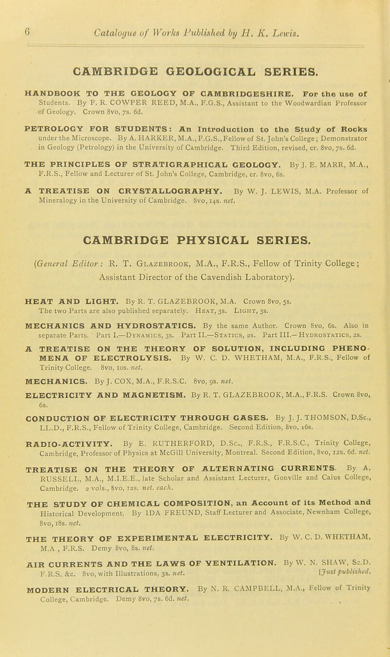 CAMBRIDGE GEOLOGICAL SERIES. HANDBOOK TO THE GKOLOGY OF CAMBRIDGESHIRE. For the use of Students. By F. R. COWPER REED, M.A., F.G.S., Assistant to the Woodwardian Professor of Geology. Crown 8vo, 7s. fid. PETROLOGY FOR STUDENTS: An Introduction to the Study of Rocks under the Microscope. By A. HARKER, M.A., E.G.S., Fellow of St. John's College ; Demonstrator in Geology (Petrology) in the University of Cambridge. Third Edition, revised, cr. 8vo, 7s. 6d. THE PRINCIPLES OF STRATIGRAPHICAL GEOLOGY. By J. E. MARR, M.A., F.R.S., Fellow and Lecturer of St. John's College, Cambridge, cr. 8vo, 6s. A TREATISE ON CRYSTALLOGRAPHY. By W. J. LEWIS, M.A. Professor of Mineralogy in the University of Cambridge. 8vo, 14s. net. CAMBRIDGE PHYSICAL SERIES. (General Editor : R. T. Glazebrook, M.A., F.R.S., Fellow of Trinity College ; Assistant Director of the Cavendish Laboratory). HEAT AND LIGHT. By R. T. GLAZEBROOK, M.A. Crown 8vo, 5s. The two Parts are also published separately. Heat, 3s. Light, 3s. MECHANICS AND HYDROSTATICS. By the same Author. Crown Svo, 6s. Also in separate Parts. Part L—Dynamics, 3s. Part II.—Statics, as. Part III.—Hydrostatics, zs. A TREATISE ON THE THEORY OF SOLUTION, INCLUDING PHENO- MENA OF ELECTROLYSIS. By W. C. D. WHETHAM, M.A., F.R.S., Fellow of Trinity College. Svo, los. net. MECHANICS. By J. COX, M.A., F.R.S.C. Svo, gs. net. ELECTRICITY AND MAGNETISM. By R. T. GLAZEBROOK, M.A., F.R.S. Crown 8vo, 6s. CONDUCTION OF ELECTRICITY THROUGH GASES. By J.J. THOMSON, D.Sc, LL.D., F.R.S., Fellow of Trinity College, Cambridge. Second Edition, Svo, 16s. RADIO-ACTIYITY. By E. RUTHERFORD, D.Sc, F.R.S., F.R.S.C, Trinity College, Cambridge, Professor of Physics at McGill University, Montreal. Second Edition, Svo, 12s. 6d. net. TREATISE ON THE THEORY OF ALTERNATING CURRENTS. By A. RUSSELL, M.A., M.I.E.E., late Scholar and Assistant Lecturer, Gonville and Caius College, Cambridge. 2 vols., Svo, 12s. net. each. THE STUDY OF CHEMICAL COMPOSITION, an Account of its Method and Historical Development. By IDA FREUND, Staff Lecturer and Associate, Newnham College, Svo, iSs. net. THE THEORY OF EXPERIMENTAL ELECTRICITY. By W, C. D. WHETHAM, M.A , F.R.S. Demy Svo, 8s. net. AIR CURRENTS AND THE LAWS OF YENTILATION. By W. N. SH.WV, Sc.U. F.R.S. &c. Svo, with Illustrations, 3s. net. published. MODERN ELECTRICAL THEORY. By N. R. CAMPBELL, M.A., Fellow of Trinity College, Cambridge. Demy Svo, 7s. 6d. tut.