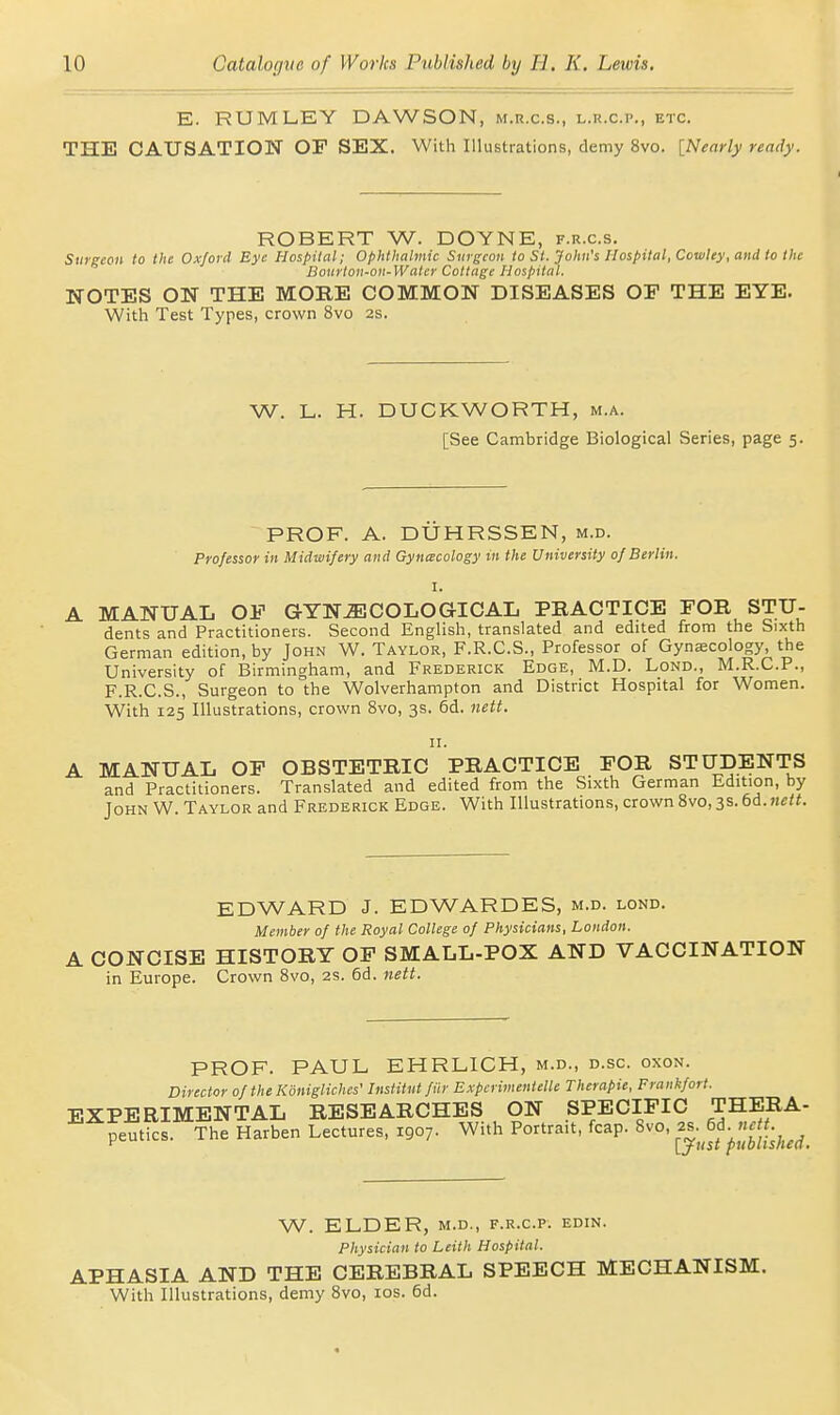 E. RUMLEY DAWSON, m.r.c.s., l.r.c.p., etc. THE CAUSATION OF SEX. With Illustrations, demy 8vo. [Nearly ready. ROBERT W. DOYNE, f.r.c.s. Surgeon to the Oxford Eye Hospital; Ophthalmic Surgeon to St. John's Hospital, Cowley, and to the Boiirtoii-oii-Water Cottage Hospital. NOTES ON THE MORE COMMON DISEASES OP THE EYE. With Test Types, crown 8vo 2s. W. L. H. DUCKWORTH, m.a. [See Cambridge Biological Series, page 5. PROF. A. DUHRSSEN, m.d. Professor in Midwifery and Gynacology in the University of Berlin. A MANUAL OF GYNJECOLOGICAL PRACTICE FOR STU- dents and Practitioners. Second English, translated and edited from the Sixth German edition, by John W. Taylor, F.R.C.S., Professor of Gynecology, the University of Birmingham, and Frederick Edge, M.D. Lond., M.R.C.P., F.R.C.S., Surgeon to the Wolverhampton and District Hospital for Women. With 125 Illustrations, crown 8vo, 3s. 6d. nett. n. A MANUAL OP OBSTETRIC PRACTICE FOR STUDENTS and Practitioners. Translated and edited from the Sixth German Edition, by John W. Taylor and Frederick Edge. With Illustrations, crown 8vo, 3s. 6d. nett. EDWARD J. EDWARDES, m.d. lond. Member of the Royal College of Physicians, London. A CONCISE HISTORY OP SMALL-POX AND VACCINATION in Europe. Crown 8vo, 2S. 6d. nett. PROF. PAUL EHRLICH, m.d., d.sc. oxon. Director of the Kdnigliches' Institut fiir Expcrimentelle Therapie, Frankfort. EXPERIMENTAL RESEARCHES ON SPECIFIC THERA- peutics. The Harben Lectures, 1907. With Portrait, fcap. 8vo, g;^^S^'^^;jj^JJ;^^^^_ W. ELDER, M.D., F.R.C.P. EDIN. Physician to Leith Hospital. APHASIA AND THE CEREBRAL SPEECH MECHANISM. With Illustrations, demy 8vo, los. 6d.