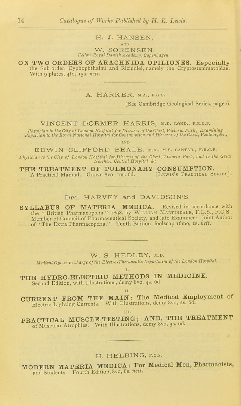 H. J. HANSEN. AND W. SORENSEN. Fellow Royal Danish Academy, Copenhagen. ON TWO ORDERS OF ARACHNIDA OPILIONES, Especially the Sub-order, Cyphophthalmi and Ricinulei, namely the Cryptostemmatoidae. With 9 plates, 4to, 15s. nett. A. HARKER, m.a., f.g.s. [See Cambridge Geological Series, page 6. VINCENT DORMER HARRIS, m.d. lond., f.r.c.p. Physician to the City 0/ London Hospital for Diseases of the Chest, Victoria Park; Examining Physician to the Royal National Hospital for Consnmption and Diseases of the Chest, Ventnor, &c., AND EDWIN CLIFFORD BEALE, m.a., m.b. cantab., f.r.c.p. Physician to the City of London Hospital for Diseases of the Chest, Victoria Park, and to the Great Northern Central Hospital, &c. THE TREATMENT OF PULMONARY CONSUMPTION. A Practical Manual. Crown 8vo, los. 6d. [Lewis's Practical Series]. Drs. HARVEY and DAVIDSON'S SYLLABUS OF MATERIA MEDICA. Revised in accordance with the British PharmacopcEia, 1898, by William Martindale, F.L.S., F.C.S . Member of Council of Pharmaceutical Society, and late Examiner ; Joint Author of The Extra Pharmacopoeia. Tenth Edition, foolscap i6mo, is. Jiett. W. S. HEDLEY, m.d. Medical Officer in charge of the Electro-Therapeutic Department of the London Hospital. I. THE HYDRO-ELECTRIC METHODS IN MEDICINE. Second Edition, with Illustrations, demy 8vo, 4s. 6d. II. CURRENT FROM THE MAIN: The Medical Employment of Electric Lighting Currents. With Illustrations, demy 8vo, 2s. 6d. in. PRACTICAL MUSCLE-TESTING; AND, THE TREATMENT of Muscular Atrophies. With Illustrations, demy 8vo, 3s. 6d. H. HELBING, f.g.s. MODERN MATERIA MEDICA: For Medical Men, Pharmacists, and Students. Fourth Edition, 8vo, 8s. nett.