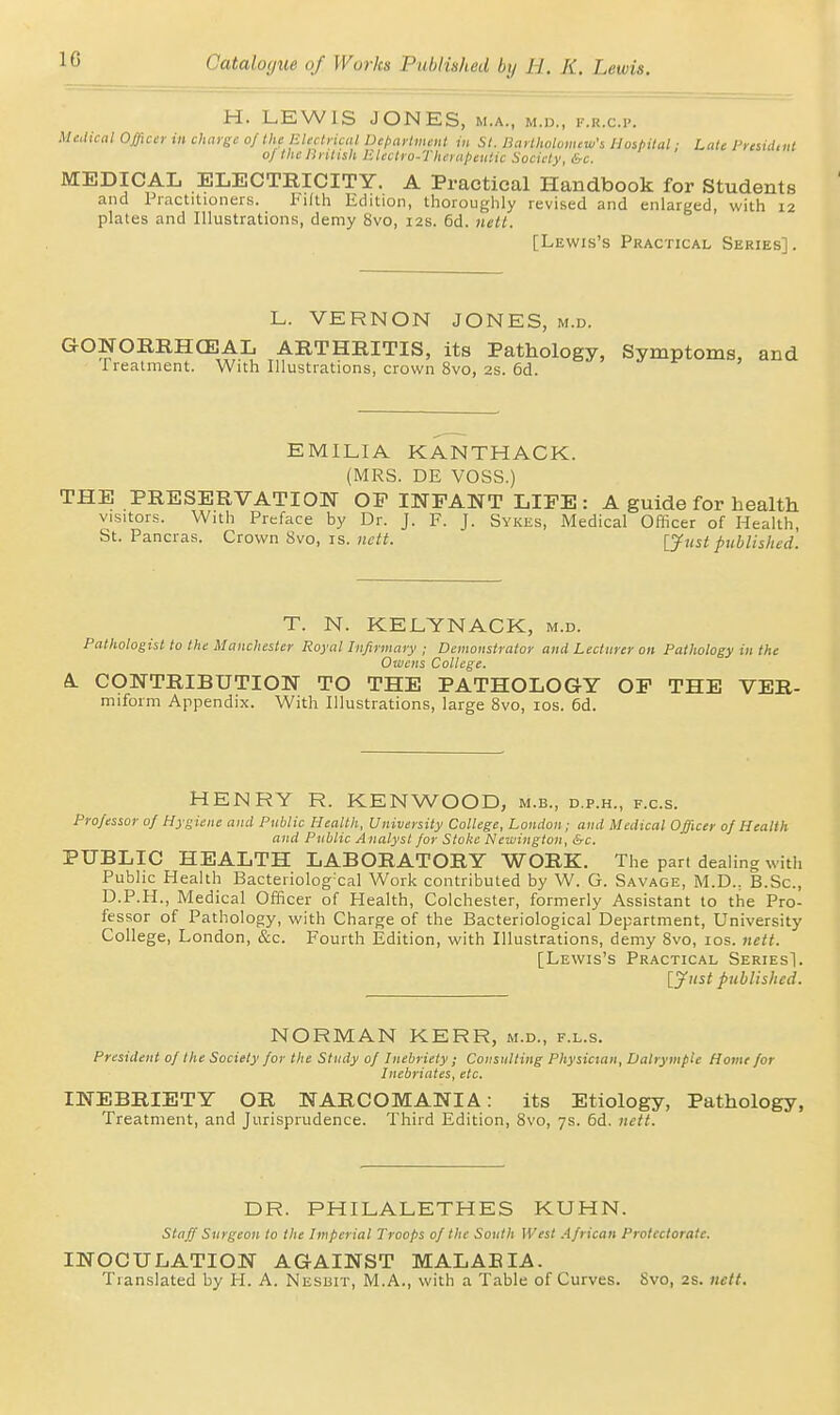 H. LEWIS JONES, m.a., m.d., f.u.c.p. Mciicnl Offidi- in chaygc of the EUclriait Depaylmait in SI. liarllwloiiuw's Hospital; Late Presiiitiit of the lintish Electro-Therapeutic Society, &c. MEDICAL ELECTRICITY. A Practical Handbook for Students and Practitioners. Filth Edition, thoroughly revised and enlarged, with 12 plates and Illustrations, demy 8vo, 12s. 6d. nett. [Lewis's Practical Series]. L. VERNON JONES, m.d. GONORRHCEAL ARTHRITIS, its Pathology, Symptoms, and Treatment. With Illustrations, crown 8vo, 2S. 6d. EMILIA KANTHACK. (MRS. DE VOSS.) THE PRESERVATION OP INFANT LIFE: A guide for health visitors. With Preface by Dr. J. F. J. Sykes, Medical Officer of Health, St. Pancras. Crown 8vo, is. ncti. ljust published. T. N. KELYNACK, m.d. Pathologist to the Manchester Royal Infirmary ; Demonstrator and Lecturer on Pathology in the Owens College. A. CONTRIBUTION TO THE PATHOLOGY OF THE VER- miform Appendix. With Illustrations, large 8vo, los. 6d. HENRY R. KENWOOD, m.b., d.p.h., f.c.s. Professor of Hygiene and Public Health, University College, Loudon; and Medical Officer of Health and Public A nalyst for Stoke Newington, &c. PUBLIC HEALTH LABORATORY WORK. The part dealing with Public Health Bacteriologxal Work contributed by W. G. Savage, M.D., B.Sc, D.P.H., Medical Officer of Health, Colchester, formerly Assistant to the Pro- fessor of Pathology, with Charge of the Bacteriological Department, University College, London, &c. Fourth Edition, with Illustrations, demy 8vo, los. nett. [Lewis's Practical SeriesI. [yiist published. NORMAN KERR, m.d., f.l.s. President of the Society for the Study of Inebriety ; Consulting Physician, DalrympU Home for Inebriates, etc. INEBRIETY OR NARCOMANIA: its Etiology, Pathology, Treatment, and Jurisprudence. Third Edition, 8vo, 7s. 6d. nett. DR. PHILALETHES KUHN. staff Surgeon to the Imperial Troops of the South West .African Protectorate. INOCULATION AGAINST MALABIA. Translated by H. A. Nesuit, M.A., with a Table of Curves. 8vo, 2S. nett.