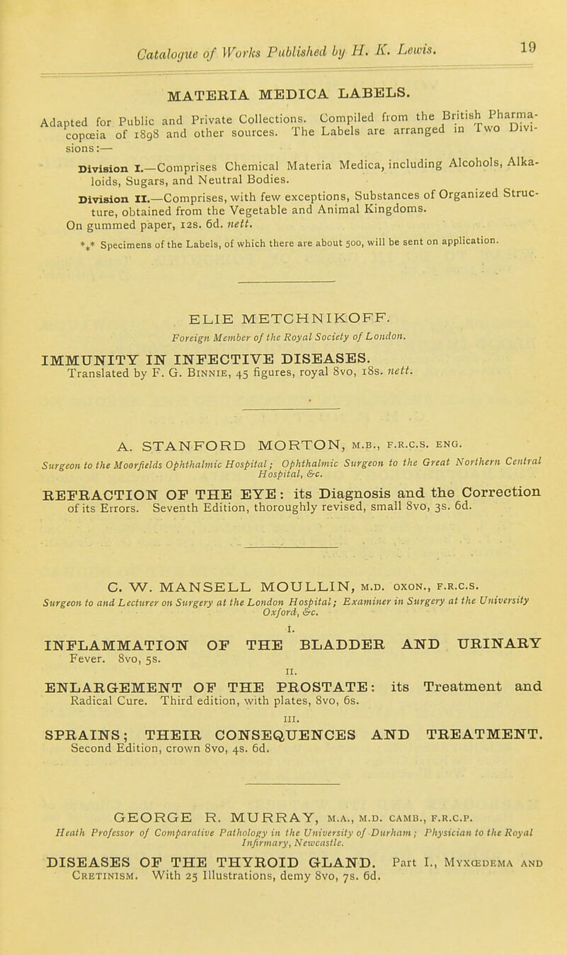 MATERIA MEDICA LABELS. Adapted for Public and Private Collections. Compiled from the British Pharma- copoeia of 1898 and other sources. The Labels are arranged in Iwo Divi- sions :— Division I.—Comprises Chemical Materia Medica, including Alcohols, Alka- loids, Sugars, and Neutral Bodies. Division II.—Comprises, with few exceptions, Substances of Organized Struc- ture, obtained from the Vegetable and Animal Kingdoms. On gummed paper, 12s. 6d. nett. *^* Specimens of the Labels, of which there are about 500, will be sent on application. ELIE METCHNIKOFF. Foreign Member of the Royal Society 0/ London. IMMUNITY IN INFECTIVE DISEASES. Translated by F. G. Binnie, 45 figures, royal 8vo, i8s. nett. A. STANFORD MORTON, m.b., f.r.c.s. eng. Surgeon to the Moorfields Ophthalmic Hospital; Ophthalmic Surgeon to the Great Northern Central Hospital, &c. REFRACTION OF THE EYE: its Diagnosis and the Correction of its Errors. Seventh Edition, thoroughly revised, small Svo, 3s. 6d. C. W. MANSELL MOULLIN, m.d. oxon., f.r.c.s. Surgeon to and Lecturer on Surgery at the London Hospital; Examiner in Surgery at the University Oxford, &c. I. INFLAMMATION OF THE BLADDER AND URINARY Fever. Svo, 5s. 11. ENLARGEMENT OF THE PROSTATE: its Treatment and Radical Cure. Third edition, with plates, Svo, 6s. HI. SPRAINS; THEIR CONSEQUENCES AND TREATMENT. Second Edition, crown Svo, 4s. 6d. GEORGE R. MURRAY, m.a., m.d. camb., f.r.c.p. Heath Professor of Comparative Pathology in the University of Durham; Physician to the Royal Infirmary, Newcastle. DISEASES OF THE THYROID GLAND. Part I., Myxcedema and Cretinism. With 25 Illustrations, demy Svo, 7s. 6d.