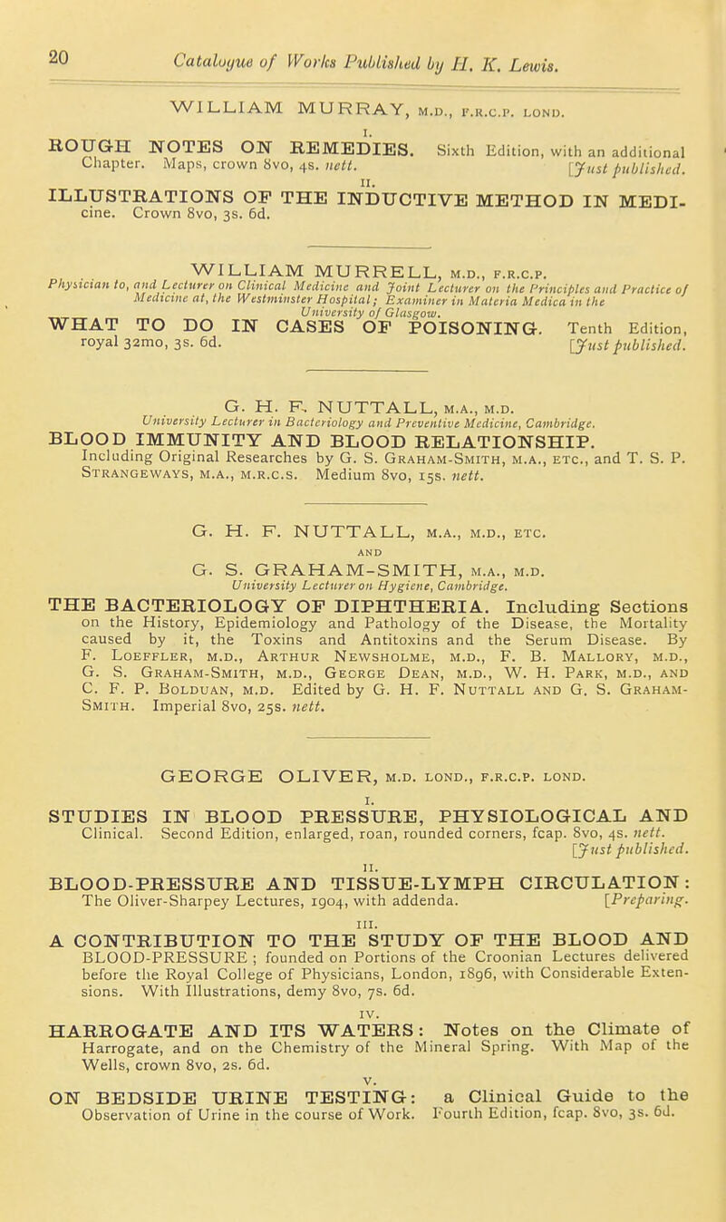 WILLIAM MURRAY, m.d., i'.r.c.p. lonix ROUGH NOTES ON REMEDIES. Sixth Edition, with an additional Cliapter. Maps, crown 8vo, 4s. nett. [Just published. II. ILLUSTRATIONS OP THE INDUCTIVE METHOD IN MEDI- cine. Crown 8vo, 3s. 6d. WILLIAM MURRELL, m.d., f.r.c.p. Pliyncian to, and Lecturer oil Clinical Medicine and Joint Lecturer on the Principles and Practice of Medicine at, the Westminster Hospital; Examiner in Materia Medica in the University of Glasgow. WHAT TO DO IN CASES OP POISONING. Tenth Edition, royal 32mo, 3s. 6d. lyust published. G. H. F, NUTTALL, M.A., M.D. University Lecturer in Bacteriology and Preventive Medicine, Cambridge. BLOOD IMMUNITY AND BLOOD RELATIONSHIP. Including Original Researches by G. S. Graham-Smith, m.a., etc., and T. S. P. Strangeways, M.A., M.R.c.s. Medium 8vo, 155. nett. G. H. F. NUTTALL, m.a., m.d., etc. AND G. S. GRAHAM-SMITH, m.a., m.d. University Lecturer on Hygiene, Cambridge. THE BACTERIOLOGY OP DIPHTHERIA. Including Sections on the History, Epidemiology and Pathology of the Disease, the Mortality caused by it, the Toxins and Antitoxins and the Serum Disease. By F. LOEFFLER, M.D., ARTHUR NeWSHOLME, M.D., F. B. MaLLORY, M.D., G. S. Graham-Smith, m.d., George Dean, m.d., W. H. Park, m.d., and C. F. P. BoLDUAN, M.D. Edited by G. H. F. Nuttall and G. S. Graham- Smith. Imperial Svo, 25s. nett. GEORGE OLIVER, m.d. lond., f.r.c.p. lond. I. STUDIES IN BLOOD PRESSURE, PHYSIOLOGICAL AND Clinical. Second Edition, enlarged, roan, rounded corners, fcap. Svo, 4s. nett. lyust published. BLOOD-PRESSURE AND TISSUE-LYMPH CIRCULATION: The Oliver-Sharpey Lectures, 1904, with addenda. [Preparing. III. A CONTRIBUTION TO THE STUDY OP THE BLOOD AND BLOOD-PRESSURE ; founded on Portions of the Croonian Lectures deHvered before tlie Royal College of Physicians, London, i8g6, with Considerable Exten- sions. With Illustrations, demy 8vo, 7s. 6d. IV. HARROGATE AND ITS WATERS : Notes on the Climate of Harrogate, and on the Chemistry of the Mineral Spring. With Map of the Wells, crown 8vo, 2s. 6d. V. ON BEDSIDE URINE TESTING: a Clinical Guide to the Observation of Urine in the course of Work. Fourth Edition, fcap. Svo, 3s. 6J.