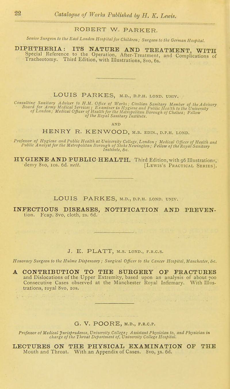 ROBERT W. PARKER. Senior Surgeon to the East London Hospital for Children; Surgeon to the German Hospital. DIPHTHERIA: ITS NATURE AND TREATMENT, WITH Special Reference to the Operation, After-Treatment, and Complications of Tracheotomy. Third Edition, with Illustrations, 8vo, 6s. LOUIS PARKES. M.D., D.P.II. LOND. UNIV. Consulting Sanitary Adviser to H.M. Office of Works; Civilian Sanitary Member of the Advisory lioard^ for Army Medical Services; Examiner in Hygiene and Public Health to the University of London; Medical Officer of Health for the Metropolitan Borough of Chelsea; Fellow of the Royal Sanitary Institute. AND HENRY R. KENWOOD, m.b. edin., d.p.h. lond. Professor of Hygiene and Public Health at University College, London ; Medical Officer of Health and Public Analyst for the Metropolitan Borough of Stoke Newington; Fellow of the Royal Sanitary Institute, &c. HYGIENE AND PUBLIC HEALTH. Third Edition,with 96 Illustration?, demy 8vo, los. 6d. neit. [Lewis's Practical Series]. LOUIS PARKES, m.d., d.p.h. lond. univ. INFECTIOUS DISEASES, NOTIFICATION AND PREVEN- tion. Fcap. 8vo, cloth, 2S. 6d. J. E. PLATT, M.S. LOND., F.R.C.S. Honorary Surgeon to the Hulme Dispensary; Surgical Officer to the Cancer Hospital, Manchester, &c. A CONTRIBUTION TO THE SURGERY OF FRACTURES and Dislocations of the Upper Extremity, based upon an analysis of about 700 Consecutive Cases observed at the Manchester Royal Infirmary. With Illus- trations, royal Svo, los. G. V. POORS, M.D., F.R.C.P. Professor of Medical Jurisprudence, University College; Assistant Physician to, and Physician in charge of the Throat Department of, University College Hospital. LECTURES ON THE PHYSICAL EXAMINATION OF THE Mouth and Throat. With an Appendix of Cases. Svo, 3s. 6d.