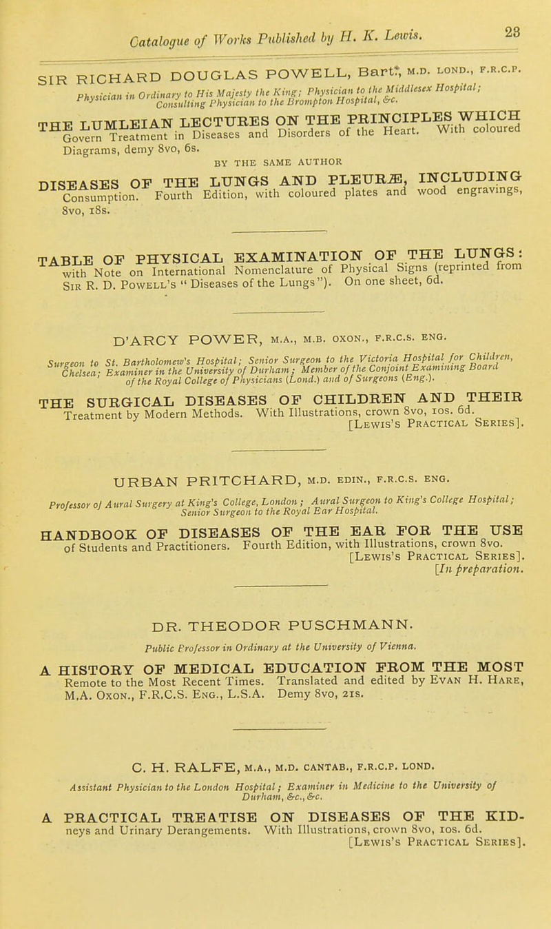 28 SIR RICHARD DOUGLAS POWELL, Bart* m.d. lond., f.r.c.p. Phv^ician in Onlinary to His Majesty the King; Physician to the Middlesex Hospital; Physician physician to the Brompton Hospital, &c. TTT-P T UMLEIAN LECTURES ON THE PRINCIPLES WHICH ^^Gov^m^J^^mtnt in Diseases and Disorders of the Heart. W.th coloured Diagrams, demy 8vo, 6s. BY THE SAME AUTHOR DISEASES OP THE LUNGS AND PLEURJE, INCLUDING Consuniption Fourth Edition, with coloured plates and wood engravings, 8vo, i8s. TABLE OP PHYSICAL EXAMINATION OP THE LUNGS: with Note on International Nomenclature of Physical Signs (repnnted from Sir R. D. Powell's  Diseases of the Lungs ). On one sheet, 6d. D'ARCY POWER, m.a., m.b. oxon., f.r.c.s. eng. Sureeon to St. Bartholomew's Hospital; Senior Surgeon to the Victoria Hospital for Children, Ch sea; Examiner in the University of Durham; Member of the Conjoint Exannmng Board of the Royal College of Physicians (Lond.) and of Surgeons (Eng.). THE SURGICAL DISEASES OP CHILDREN AND THEIR Treatment by Modern Methods. With Illustrations, crown Bvo, los. 6d. [Lewis's Practical Series]. URBAN PRITCHARD, m.d. edin., f.r.c.s. eng. Professor oj Aural Surgery at King's College, London ; Aural Surgeon to King's College Hospital; ■' Senior Surgeon to the Royal Ear Hospital. HANDBOOK OP DISEASES OP THE EAR POR THE USE of Students and Practitioners. Fourth Edition, with Illustrations, crown Bvo. [Lewis's Practical Series]. [In preparation. DR. THEODOR PUSCHMANN. Public Professor in Ordinary at the University of Vienna. A HISTORY OP MEDICAL EDUCATION PROM THE MOST Remote to the Most Recent Times. Translated and edited by Evan H. Hare, M.A. Oxon., F.R.C.S. Eng., L.S.A. Demy Svo, 21s. C. H. RALFE, M.A., M.D. CANTAB., F.R.C.P. LOND. Assistant Physician to the London Hospital; Examiner in Medicine to the University of Durham, &c., &c. A PRACTICAL TREATISE ON DISEASES OP THE KID- neys and Urinary Derangements. With Illustrations, crown Svo, los. 6d. [Lewis's Practical Series].