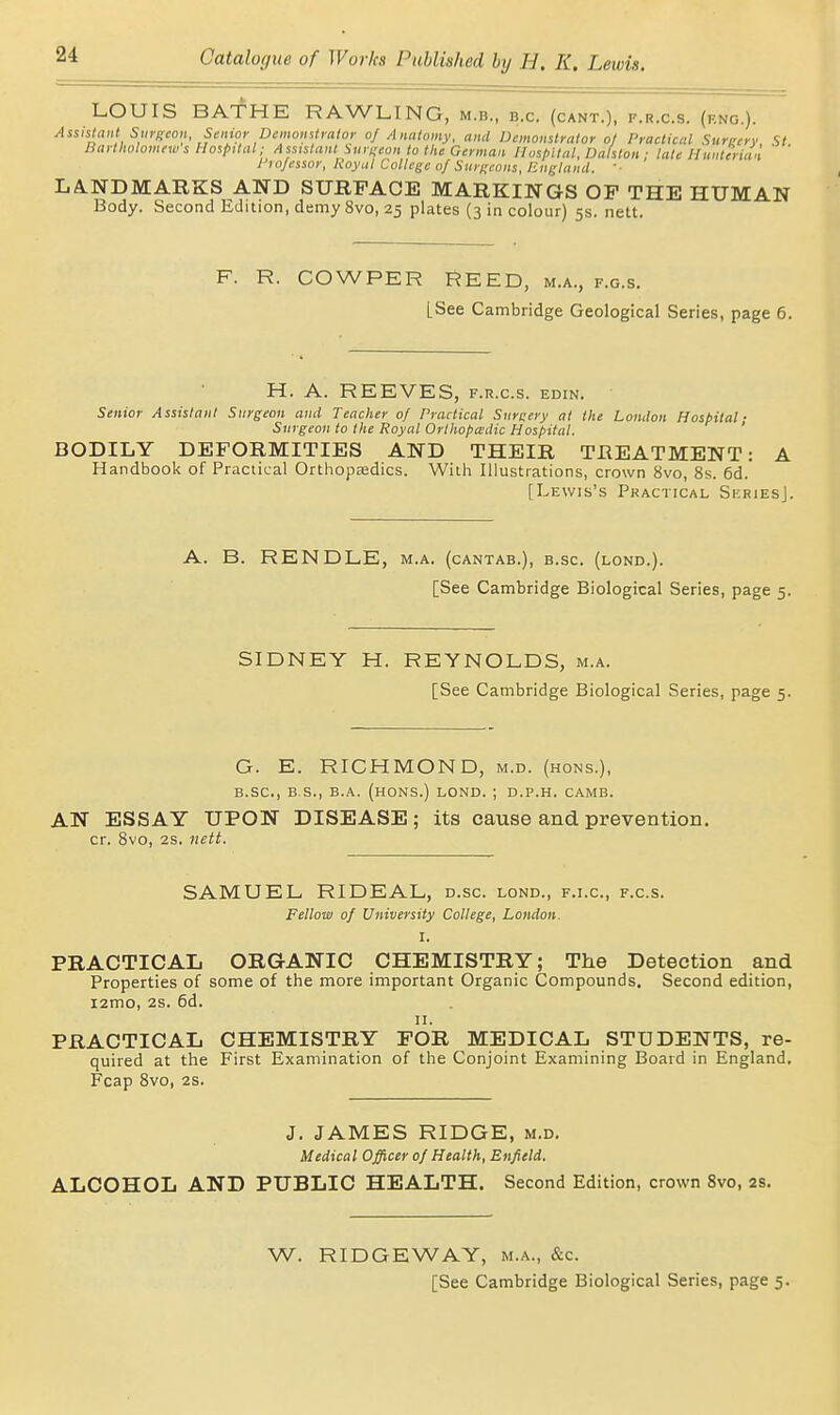 LOUIS BA-fHE RAWLING, m.b., b.c. (cant.), f.r.c.s. (f.ng.). Assistant Stirgton Senior Dcmomtraior of Anatomy, and Demonstrator oj Practical Sureery St Bartholomews Hospital; Assistant Surneon to the German Hospital, Dalston; late Hunterian ' I'lofessor, Koynl College o/Surifcons, Eugland. ■■ LA.NDMARKS AND SURFACE MARKINGS OP THE HUMAN Body. Second Edition, demy 8vo, 25 plates (3 in colour) 5s. nett. F. R. COWPER REED, m.a., f.g.s. [See Cambridge Geological Series, page 6. H. A. REEVES, f.r.c.s. edin. ' Senior Assistant Surgeon and Teacher of Practical Surgery at the London Hospital- Surgeon to the Royal Orlhopcedic Hospital. ' BODILY DEFORMITIES AND THEIR TREATMENT: A Handbook of Practical Orthopaedics. Witii Illustrations, crown 8vo, 8s. 6d. [Lewis's Practical SeriesJ. A. B. RENDLE, m.a. (cantab,), b.sc. (lond.). [See Cambridge Biological Series, page 5. SIDNEY H. REYNOLDS, m.a. [See Cambridge Biological Series, page 5. G. E. RICHMOND, m.d. (hons.), B.sc, B.S., B.A. (HONS.) LOND. ; D.P.H. CAMB. AN ESSAY UPON DISEASE; its cause and prevention. cr. Bvo, 2S. nett. SAMUEL RIDEAL, d.sc. lond., f.i.c, f.c.s. Fellow of University College, Loudon. I. PRACTICAL ORGANIC CHEMISTRY; The Detection and Properties of some of the more important Organic Compounds. Second edition, i2mo, 2s. 6d. II. PRACTICAL CHEMISTRY FOR MEDICAL STUDENTS, re- quired at the First Examination of the Conjoint Examining Board in England. Fcap 8vo, 2S. J. JAMES RIDGE, m.d. Medical Officer of Health, Enfield. ALCOHOL AND PUBLIC HEALTH. Second Edition, crown 8vo, 2s. W. RIDGEWAY, m.a., &c. [See Cambridge Biological Series, page 5.