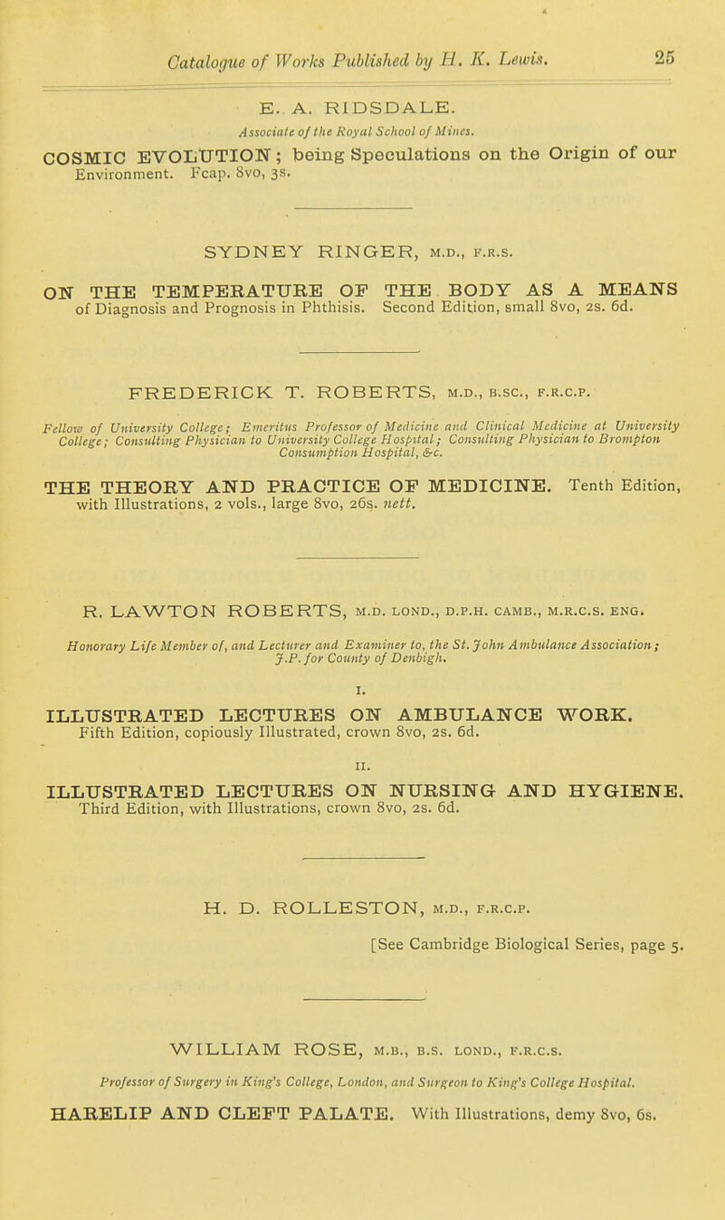 E. A. RIDSDALE. Associate of the Royal School of Mines. COSMIC EVOLtJTION; Toeing Speculations on the Origin of our Environment. Fcap. 8vo, 3s. SYDNEY RINGER, m.d., v.r.s. ON THE TEMPERATURE OF THE BODY AS A MEANS of Diagnosis and Prognosis in Phthisis. Second Edition, small 8vo, 2S. 5d. FREDERICK T. ROBERTS, m.d., b.sc, f.r.c.p. Fellow of University College; Emeritus Professor of Medicine and Clinical Medicine at University College; Consulting Physician to University College Hospital; Consulting Physician to Brompton Consumption Hospital, &c. THE THEORY AND PRACTICE OP MEDICINE. Tenth Edition, with Illustrations, 2 vols., large 8vo, 26s. nett. R. LAWTON ROBERTS, m.d. lond., d.p.h. camb., m.r.c.s. eng. Honorary Life Member of, and Lecturer and Examiner to, the St. John Ambulance Association; J.P. for County of Denbigh, I. ILLUSTRATED LECTURES ON AMBULANCE WORK. Fifth Edition, copiously Illustrated, crown 8vo, 2S. 6d. II. ILLUSTRATED LECTURES ON NURSING AND HYGIENE. Third Edition, with Illustrations, crown 8vo, 2S. 6d. H. D. ROLLESTON, m.d., f.r.c.p. [See Cambridge Biological Series, page 5. WILLIAM ROSE, m.b., b.s. lond., i-.r.c.s. Professor of Surgery in King's College, London, and Surgeon to King's College Hospital. HARELIP AND CLEFT PALATE. With Illustrations, demy 8vo, 6s.