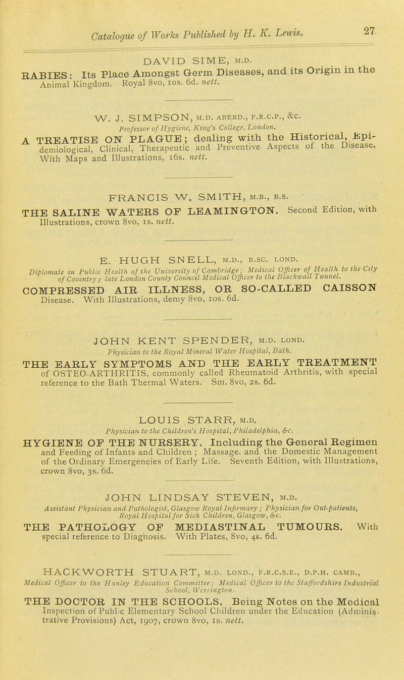 DAVID SIME, M.D. RABIES: Its Place Amongst Germ Diseases, and its Origin in the Animal Kingdom. Royal 8vo, los. 6d. nett. W. J. SIMPSON, M.D. ABERU., F.R.C.P., &C. Professor of Hygiene, King's College, London. A TREATISE ON PLAGUE; dealing with the Historical, J!)pi- demiological, Clinical, Therapeutic and Preventive Aspects of the Disease. With Maps and Illustrations, i6s. nctt. FRANCIS W. SMITH, m.b., b.s. THE SALINE WATERS OF LEAMINGTON. Second Edition, with Illustrations, crown 8vo, is. jiett. E. HUGH SNELL, m.d., b.sc. lond. Diplomate in Public Health of the University of Cambridge; Medical Officer of Health to the City of Coventry ; late London County Council Medical Officer to the Blackwall J unnel. COMPRESSED AIR ILLNESS, OR SO-CALLED CAISSON Disease. With Illustrations, demy 8vo, los. 6d. JOHN KENT SPENDER, m.d. lond. Physician to the Royal Mineral Water Hospital, Bath. THE EARLY SYMPTOMS AND THE EARLY TREATMENT of OSTEO-ARTHRITIS, commonly called Rheumatoid Arthritis, with special reference to the Bath Thermal Waters. Sm. 8vo, 2s. 6d. LOUIS STARR, m.d. Physician to the Children's Hospital, Philadelphia, &c. HYGIENE OF THE NURSERY. Including the General Regimen and Feeding of Infants and Children ; Massage, and the Domestic Management of the Ordinary Emergencies of Early Life. Seventh Edition, with Illustrations, crown Bvo, 3s. 6d. JOHN LINDSAY STEVEN, m.d. Assistant Physician and Pathologist, Glasgow Royal Infirmary ; Physician for Out-patients, Royal Hospital for Sick Children, Glasgow, &c. THE PATHOLOGY OF MEDIASTINAL TUMOURS. With special reference to Diagnosis. With Plates, 8vo, 4s. 6d. HACKWORTH STUART, m.d. lond., f.r.c.s.e., d.p.h. camb., Medical Officer to the Hanley Education Committee; Medical Officer to the Staffordshire Industrial School, Wcrringlon■ THE DOCTOR IN THE SCHOOLS. Being Notes on the Medical Inspection of Public Elementary School Children under the Education (Adminis. trative Provisions) Act, 1907, crown 8vo, is. nctt.