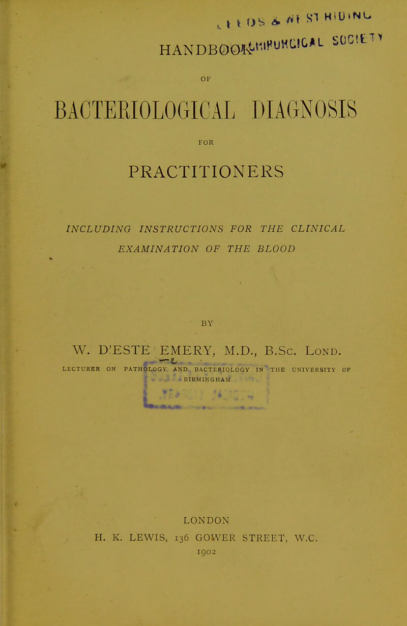 OF BACTEmOLOGICAL DIAGNOSIS FOR PRACTITIONERS INCLUDING INSTRUCTIONS FOR THE CLINICAL EXAMINATION OF THE BLOOD BY W. D'ESTE EMERY, M.D., B.Sc. Lond. LECTURER ON PATHQLOGY AND. BACTERIOLOGY IN ' THE UNIVERSITY OF V «^ ■-♦BIRMINGHAM LONDON H. K. LEWIS, 136 GOWER STREET, W.C. 1902