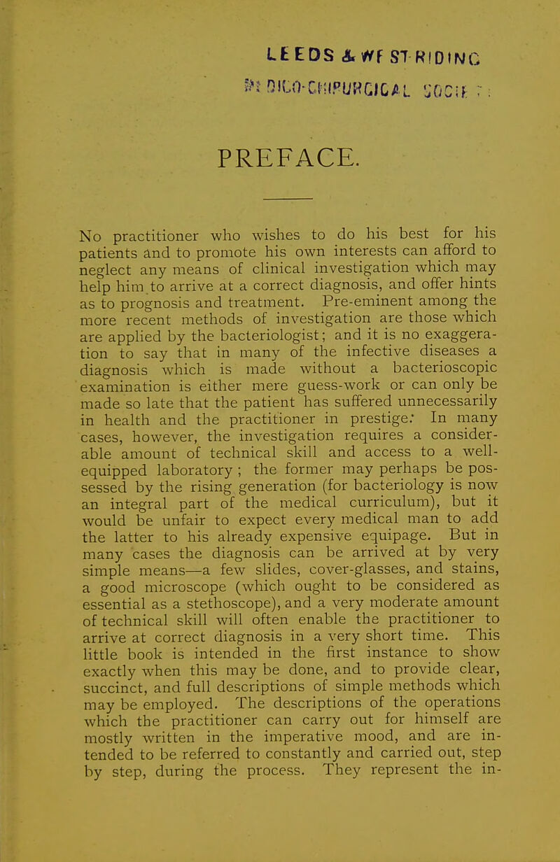 PREFACE. No practitioner who wishes to do his best for his patients and to promote his own interests can afiford to neglect any means of clinical investigation which may- help him.to arrive at a correct diagnosis, and offer hints as to prognosis and treatment. Pre-eminent among the more recent methods of investigation are those which are applied by the bacteriologist; and it is no exaggera- tion to say that in many of the infective diseases a diagnosis which is made without a bacterioscopic examination is either mere guess-work or can only be made so late that the patient has suffered unnecessarily in health and the practitioner in prestige; In many cases, however, the investigation requires a consider- able amount of technical skill and access to a well- equipped laboratory ; the former may perhaps be pos- sessed by the rising generation (for bacteriology is now an integral part of the medical curriculum), but it would be unfair to expect every medical man to add the latter to his already expensive equipage. But in many cases the diagnosis can be arrived at by very simple means—a few slides, cover-glasses, and stains, a good microscope (which ought to be considered as essential as a stethoscope), and a very moderate amount of technical skill will often enable the practitioner to arrive at correct diagnosis in a very short time. This little book is intended in the first instance to show exactly when this may be done, and to provide clear, succinct, and full descriptions of simple methods which may be employed. The descriptions of the operations which the practitioner can carry out for himself are mostly written in the imperative mood, and are in- tended to be referred to constantly and carried out, step by step, during the process. They represent the in-