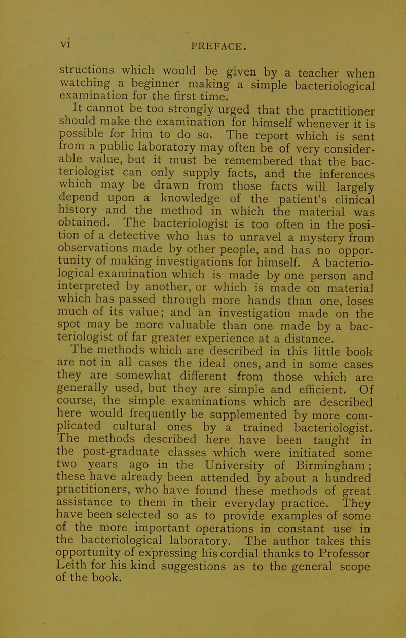 structions which would be given by a teacher when watching a beginner making a simple bacteriological examination for the first time. It cannot be too strongly urged that the practitioner should make the examination for himself whenever it is possible for him to do so. The report which is sent from a public laboratory may often be of very consider- able value, but it must be remembered that the bac- teriologist can only supply facts, and the inferences which may be drawn from those facts will largely depend upon a knowledge of the patient's clinical history and the method in which the material was obtained. The bacteriologist is too often in the posi- tion of a detective who has to unravel a mystery from observations made by other people, and has no oppor- tunity of making investigations for himself. A bacterio- logical examination which is made by one person and interpreted by another, or which is made on material which has passed through more hands than one, loses much of its value; and an investigation made on the spot may be more valuable than one made by a bac- teriologist of far greater experience at a distance. The niethods which are described in this little book are not in all cases the ideal ones, and in some cases they are somewhat different from those which are generally used, but they are simple and efficient. Of course, the simple examinations which are described here would frequently be supplemented by more com- plicated cultural ones by a trained bacteriologist. The methods described here have been taught in the post-graduate classes which were initiated some two years ago in the University of Birmingham; these have already been attended by about a hundred practitioners, who have found these methods of great assistance to them in their everyday practice. They have been selected so as to provide examples of some of the more important operations in constant use in the bacteriological laboratory. The author takes this opportunity of expressing his cordial thanks to Professor Leith for his kind suggestions as to the general scope of the book.