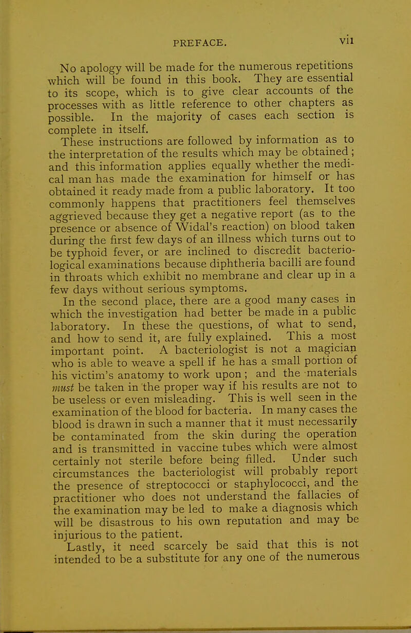 No apology will be made for the numerous repetitions which will be found in this book. They are essential to its scope, which is to give clear accounts of the processes with as little reference to other chapters as possible. In the majority of cases each section is complete in itself. These instructions are followed by information as to the interpretation of the results which may be obtained ; and this information applies equally whether the medi- cal man has made the examination for himself or has obtained it ready made from a public laboratory. It too commonly happens that practitioners feel themselves aggrieved because they get a negative report (as to the presence or absence of Widal's reaction) on blood taken during the first few days of an illness which turns out to be typhoid fever, or are inclined to discredit bacterio- logical examinations because diphtheria bacilli are found in throats which exhibit no membrane and clear up in a few days without serious symptoms. In the second place, there are a good many cases in which the investigation had better be made in a public laboratory. In these the questions, of what to send, and how to send it, are fully explained. This a most important point. A bacteriologist is not a magician who is able to weave a spell if he has a small portion of his victim's anatomy to work upon ; and the materials must be taken in the proper way if his results are riot to be useless or even misleading. This is well seen in the examination of the blood for bacteria. In many cases the blood is drawn in such a manner that it must necessarily be contaminated from the skin during the operation and is transmitted in vaccine tubes which were almost certainly not sterile before being filled. Under such circumstances the bacteriologist will probably report the presence of streptococci or staphylococci, and the practitioner who does not understand the fallacies _ of the examination may be led to make a diagnosis which will be disastrous to his own reputation and may be injurious to the patient. Lastly, it need scarcely be said that this is not intended to be a substitute for any one of the numerous