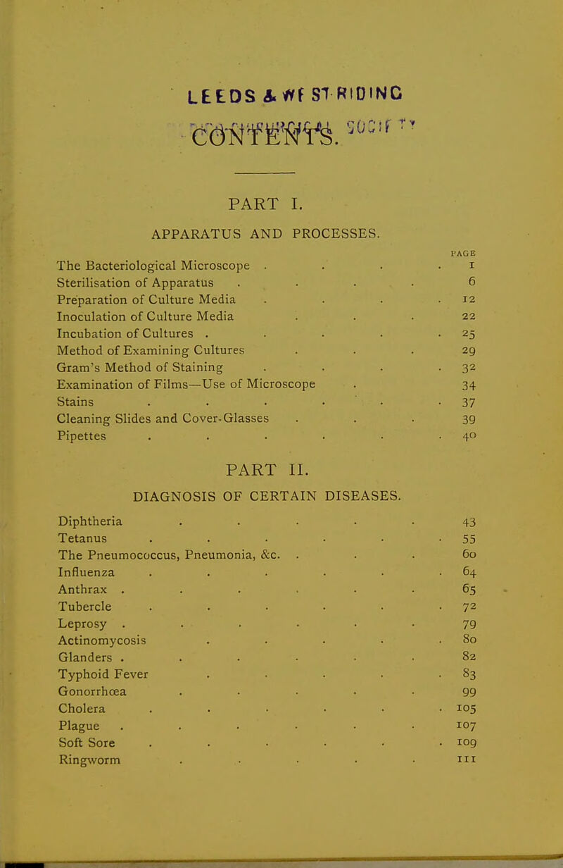 PART I. APPARATUS AND PROCESSES. I'AGE The Bacteriological Microscope . . . . i Sterilisation of Apparatus .... 6 Preparation of Culture Media . . . .12 Inoculation of Culture Media ... 22 Incubation of Cultures . . • . -25 Method of Examining Cultures ... 29 Gram's Method of Staining . . . -32 Examination of Films—Use of Microscope . 34 Stains . . . • • -37 Cleaning Slides and Cover-Glasses • • • 39 Pipettes . . . . • .40 PART II. DIAGNOSIS OF CERTAIN DISEASES. Diphtheria ..... 43 Tetanus . . . . • -55 The Pneumococcus, Pneumonia, &c. ... 60 Influenza . . . . • .64 Anthrax ...... 65 Tubercle . . • • • -72 Leprosy ...... 79 Actinomycosis . . . • .80 Glanders ...... 82 Typhoid Fever . . . . -83 Gonorrhoea ..... 99 Cholera . . • • .105 Plague ...... 107 Soft Sore . . • • • .109 Ringworm ..... in