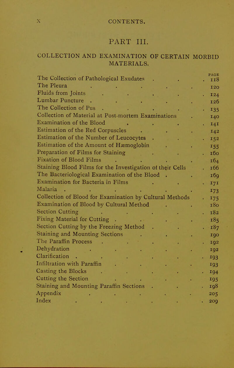 PART III. COLLECTION AND EXAMINATION OF CERTAIN MORBID MATERIALS. PAGE The Collection of Pathological Exudates . . .118 The Pleura ..... 120 Fluids from Joints ..... 124 Lumbar Puncture ..... 126 The Collection of Pus ..... 135 Collection of Material at Post-mortem Examinations . 140 Examination of the Blood .... 141 Estimation of the Red Corpuscles . . . 142 Estimation of the Number of Leucocytes . . . 152 Estimation of the Amount of Haemoglobin . . 155 Preparation of Films for Staining . . . 160 Fixation of Blood Films .... 164 Staining Blood Films for the Investigation of their Cells . 166 The Bacteriological Examination of the Blood . . 169 Examination for Bacteria in Films . . . 171 Malaria ...... 173 Collection of Blood for Examination by Cultural Methods . 175 Examination of Blood by Cultural Method . . 180 Section Cutting ..... 182 Fixing Material for Cutting .... 185 Section Cutting by the Freezing Method . . . 187 Staining and Mounting Sections . . . 190 The Paraffin Process . . . . . 192 Dehydration ..... 192 Clarification ...... 193 Infiltration with Paraffin .... 193 Casting the Blocks ..... 194 Cutting the Section .... 195 Staining and Mounting Paraffin Sections . . . 198 Appendix ..... 205 Index ...... 209