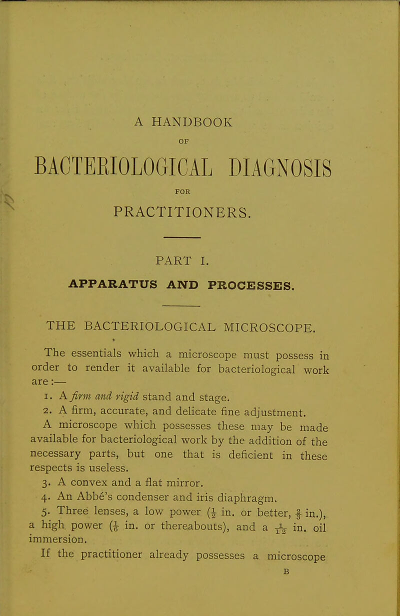 A HANDBOOK OF BACTERIOLOGICAL DIAGNOSIS FOR PRACTITIONERS. PART I. APPARATUS AND PROCESSES. THE BACTERIOLOGICAL MICROSCOPE. The essentials which a microscope must possess in order to render it available for bacteriological work are:— 1. A fivm and, rigid stand and stage. 2. A firm, accurate, and deHcate fine adjustment. A microscope which possesses these may be made available for bacteriological work by the addition of the necessary parts, but one that is deficient in these respects is useless. 3. A convex and a flat mirror. 4. An Abbe's condenser and iris diaphragm. 5. Three lenses, a low power (i in. or better, f in.), a high power (i in. or thereabouts), and a in. oil immersion. If the practitioner already possesses a microscope B