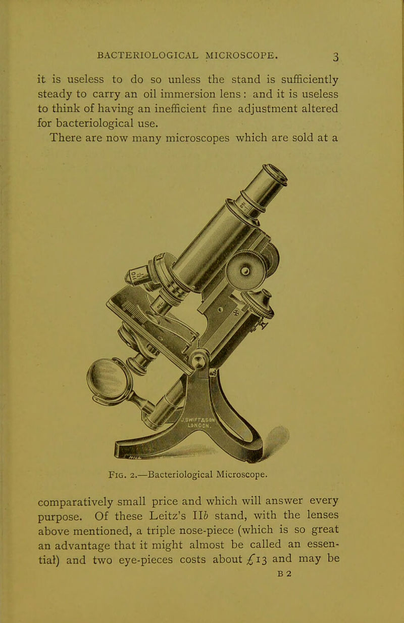 it is useless to do so unless the stand is sufficiently steady to carry an oil immersion lens : and it is useless to think of having an inefficient fine adjustment altered for bacteriological use. There are now many microscopes which are sold at a Fig. 2.—Bacteriological Microscope. comparatively small price and which will answer every purpose. Of these Leitz's IB stand, with the lenses above mentioned, a triple nose-piece (which is so great an advantage that it might almost be called an essen- tial) and two eye-pieces costs about £\i and may be B 2