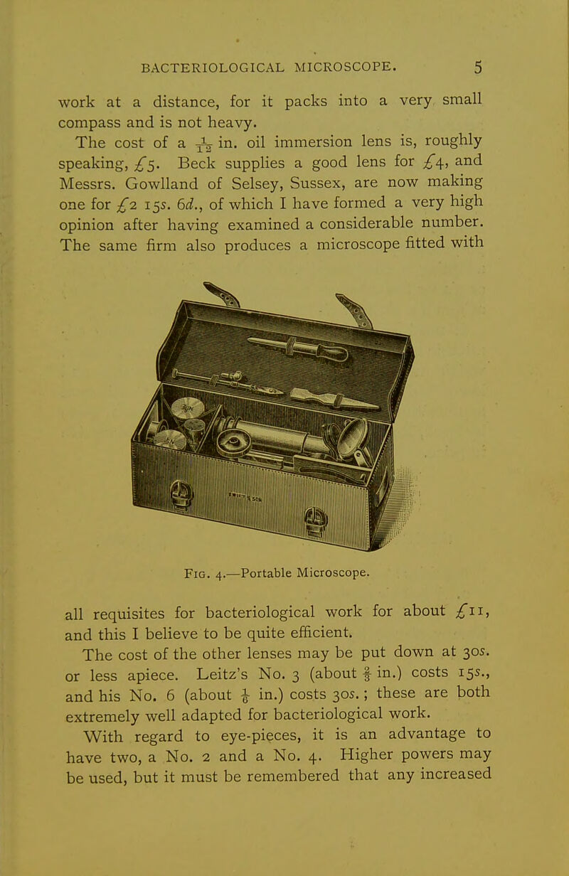 work at a distance, for it packs into a very small compass and is not heavy. The cost of a in. oil immersion lens is, roughly speaking, Beck supplies a good lens for and Messrs. Gowlland of Selsey, Sussex, are now making one for £n 15s. 6i., of which I have formed a very high opinion after having examined a considerable number. The same firm also produces a microscope fitted with Fig. 4.—Portable Microscope. all requisites for bacteriological work for about £11., and this I believe to be quite efficient. The cost of the other lenses may be put down at 30s. or less apiece. Leitz's No. 3 (about f in.) costs 155., and his No. 6 (about \ in.) costs 30s.; these are both extremely well adapted for bacteriological work. With regard to eye-pieces, it is an advantage to have two, a No. 2 and a No. 4. Higher powers may be used, but it must be remembered that any increased