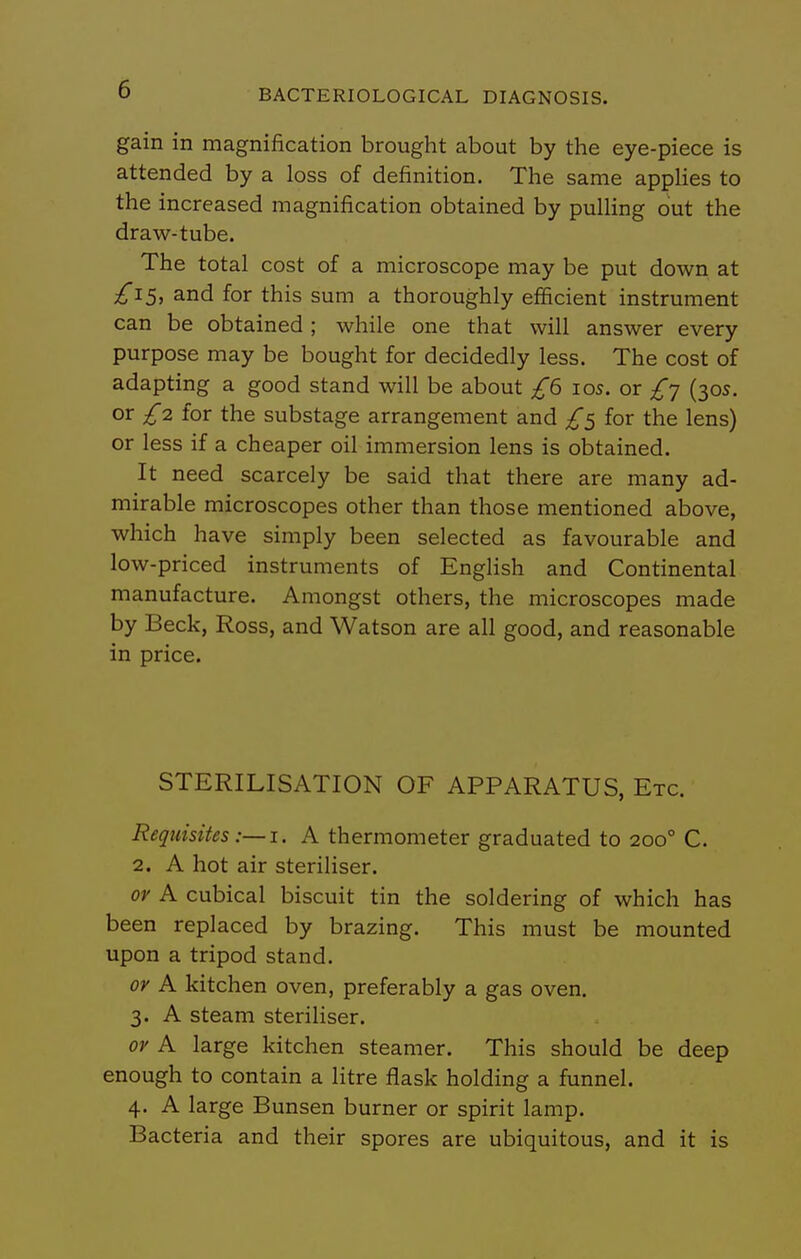 gain in magnification brought about by the eye-piece is attended by a loss of definition. The same applies to the increased magnification obtained by pulling out the draw-tube. The total cost of a microscope may be put down at £iS^ and for this sum a thoroughly efficient instrument can be obtained; while one that will answer every purpose may be bought for decidedly less. The cost of adapting a good stand will be about £6 los. or £j (305. or £2 for the substage arrangement and £5 for the lens) or less if a cheaper oil immersion lens is obtained. It need scarcely be said that there are many ad- mirable microscopes other than those mentioned above, which have simply been selected as favourable and low-priced instruments of English and Continental manufacture. Amongst others, the microscopes made by Beck, Ross, and Watson are all good, and reasonable in price. STERILISATION OF APPARATUS, Etc. Requisites A thermometer graduated to 200° C. 2. A hot air steriliser. or A cubical biscuit tin the soldering of which has been replaced by brazing. This must be mounted upon a tripod stand. or A kitchen oven, preferably a gas oven. 3. A steam steriliser. or A large kitchen steamer. This should be deep enough to contain a litre flask holding a funnel. 4. A large Bunsen burner or spirit lamp. Bacteria and their spores are ubiquitous, and it is