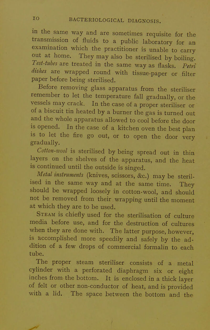 in the same way and are sometimes requisite for the transmission of fluids to a public laboratory for an examination which the practitioner is unable to carry out at home. They may also be sterilised by boiling. Test-tubes are treated in the same way as flasks. Petri dishes are wrapped round with tissue-paper or filter paper before being sterilised. Before removing glass apparatus from the steriliser remember to let the temperature fall gradually, or the vessels may crack. In the case of a proper steriliser or of a biscuit tin heated by a burner the gas is turned out and the whole apparatus allowed to cool before the door is opened. In the case of a kitchen oven the best plan is to let the fire go out, or to open the door very gradually. Cotton-ivool is sterilised by being spread out in thin layers on the shelves of the apparatus, and the heat is continued until the outside is singed. Metal instrtments (knives, scissors, &c.) maybe steril- ised in the same way and at the same time. They should be wrapped loosely in cotton-wool, and should not be removed from their wrapping until the moment at which they are to be used. Steam is chiefly used for the sterilisation of culture media before use, and for the destruction of cultures when they are done with. The latter purpose, however, is accomplished more speedily and safely by the ad- dition of a few drops of commercial formalin to each tube. The proper steam steriliser consists of a metal cylinder with a perforated diaphragm six or eight inches from the bottom. It is enclosed in a thick layer of felt or other non-conductor of heat, and is provided with a lid. The space between the bottom and the