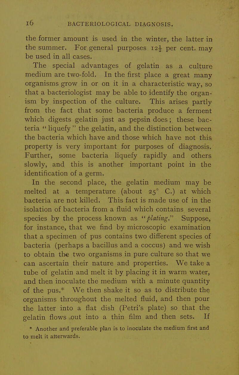 the former amount is used in the winter, the latter in the summer. For general purposes 12^ per cent, may be used in all cases. The special advantages of gelatin as a culture medium are two-fold. In the first place a great many organisms grow in or on it in a characteristic way, so that a bacteriologist may be able to identify the organ- ism by inspection of the culture. This arises partly from the fact that some bacteria produce a ferment which digests gelatin just as pepsin does; these bac- teria  liquefy  the gelatin, and the distinction between the bacteria which have and those which have not this property is very important for purposes of diagnosis. Further, some bacteria liquefy rapidly and others slowly, and this is another important point in the identification of a germ. In the second place, the gelatin medium may be melted at a temperature (about 25° C.) at which bacteria are not killed. This fact is made use of in the isolation of bacteria from a fluid which contains several species by the process known as plating.' Suppose, for instance, that we find by microscopic examination that a specimen of pus contains two different species of bacteria (perhaps a bacillus and a coccus) and we wish to obtain th€ two organisms in pure culture so that we can ascertain their nature and properties. We take a tube of gelatin and melt it by placing it in warm water, and then inoculate the medium with a minute quantity of the pus.* We then shake it so as to distribute the organisms throughout the melted fluid, and then pour the latter into a flat dish (Petri's plate) so that the gelatin flows .out into a thin film and then sets. If * Another and preferable plan is to inoculate the medium first and to melt it afterwards.